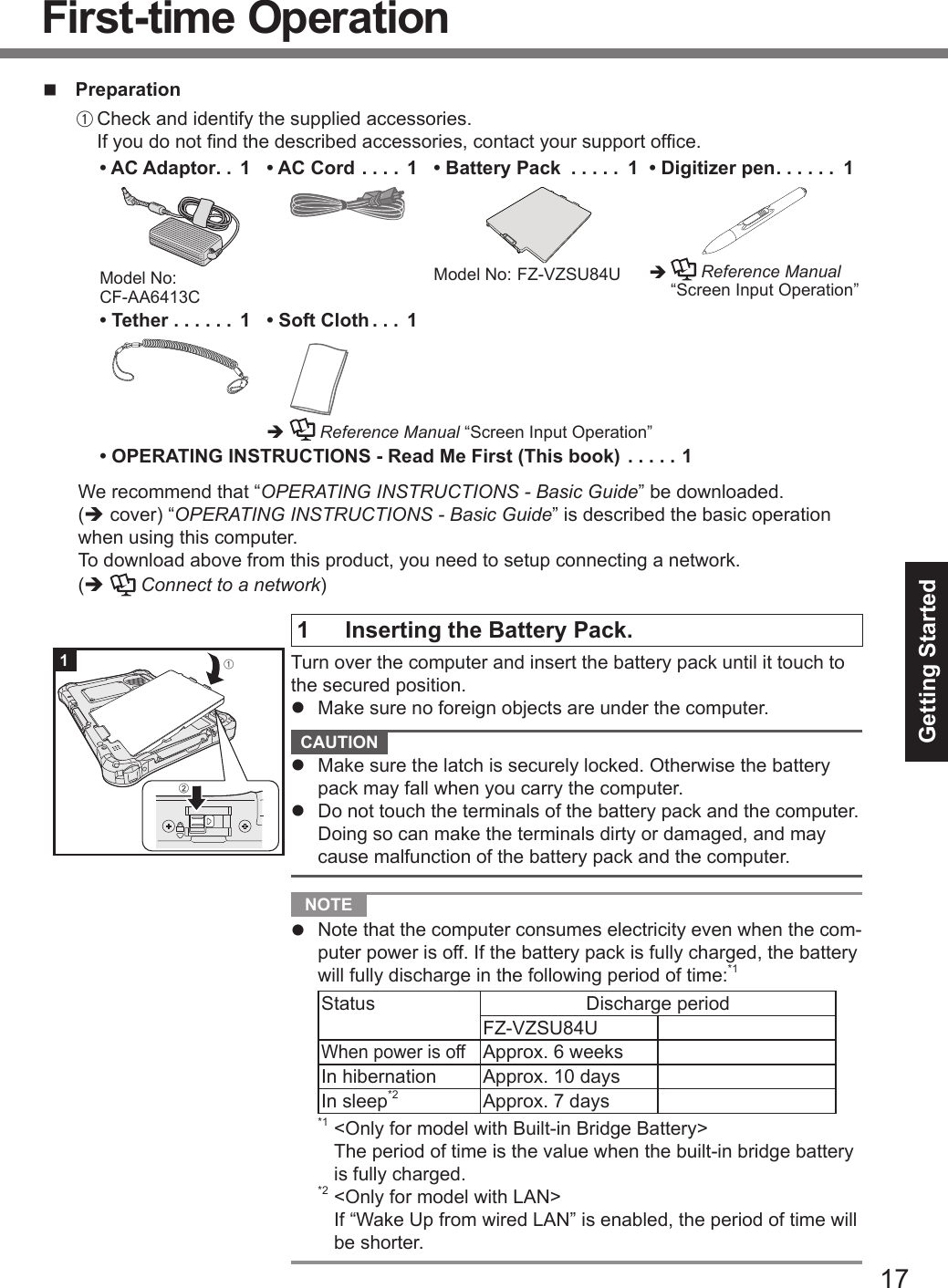 17Getting Startedn PreparationA Check and identify the supplied accessories. If you do not nd the described accessories, contact your support ofce.• AC Adaptor .. 1Model No: CF-AA6413C• AC Cord .... 1 • Battery Pack  ..... 1Model No:  FZ-VZSU84U  • Digitizer pen ...... 1è    Reference Manual “Screen Input Operation”• Tether ...... 1 • Soft Cloth ... 1è  Reference Manual “Screen Input Operation”• OPERATING INSTRUCTIONS - Read Me First (This book) .....1We recommend that “OPERATING INSTRUCTIONS - Basic Guide” be downloaded. (è cover) “OPERATING INSTRUCTIONS - Basic Guide” is described the basic operation when using this computer.To download above from this product, you need to setup connecting a network.(è  Connect to a network)1  Inserting the Battery Pack.Turn over the computer and insert the battery pack until it touch to the secured position.l  Make sure no foreign objects are under the computer. CAUTION l  Make sure the latch is securely locked. Otherwise the battery pack may fall when you carry the computer.l  Do not touch the terminals of the battery pack and the computer. Doing so can make the terminals dirty or damaged, and may cause malfunction of the battery pack and the computer. NOTE l  Note that the computer consumes electricity even when the com-puter power is off. If the battery pack is fully charged, the battery will fully discharge in the following period of time:*1Status Discharge periodFZ-VZSU84U When power is offApprox. 6 weeksIn hibernation Approx. 10 daysIn sleep*2 Approx. 7 days *1 &lt;Only for model with Built-in Bridge Battery&gt;The period of time is the value when the built-in bridge battery is fully charged.*2 &lt;Only for model with LAN&gt;If “Wake Up from wired LAN” is enabled, the period of time will be shorter.1ABFirst-time Operation