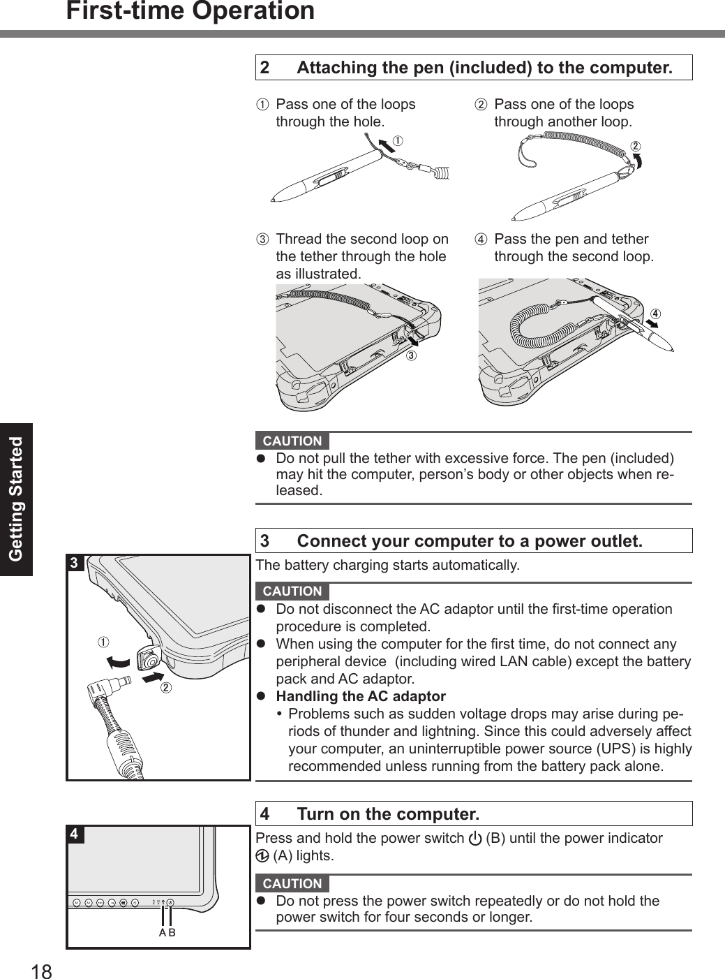 18Getting StartedFirst-time Operation2  Attaching the pen (included) to the computer.A  Pass one of the loops through the hole.㪈㪉㪊 㪋B Pass one of the loops through another loop.㪈㪉㪊 㪋C Thread the second loop on the tether through the hole as illustrated.㪊D Pass the pen and tether through the second loop.㪋 CAUTION l  Do not pull the tether with excessive force. The pen (included) may hit the computer, person’s body or other objects when re-leased.3  Connect your computer to a power outlet.The battery charging starts automatically. CAUTION l  Do not disconnect the AC adaptor until the rst-time operation procedure is completed.l  When using the computer for the rst time, do not connect any peripheral device  (including wired LAN cable) except the battery pack and AC adaptor.l  Handling the AC adaptor Problems such as sudden voltage drops may arise during pe-riods of thunder and lightning. Since this could adversely affect your computer, an uninterruptible power source (UPS) is highly recommended unless running from the battery pack alone.4  Turn on the computer.Press and hold the power switch   (B) until the power indicator  (A) lights. CAUTION l  Do not press the power switch repeatedly or do not hold the power switch for four seconds or longer.㻞㻝3㻭㻮4