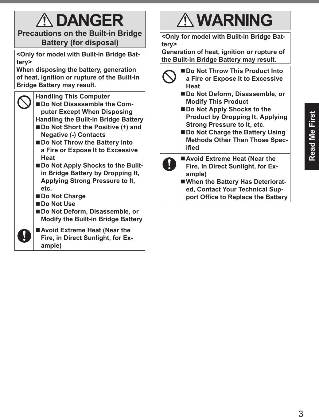 3Read Me First DANGERPrecautions on the Built-in Bridge Battery (for disposal)&lt;Only for model with Built-in Bridge Bat-tery&gt;When disposing the battery, generation of heat, ignition or rupture of the Built-in Bridge Battery may result.Handling This Computer nDo Not Disassemble the Com-puter Except When DisposingHandling the Built-in Bridge Battery nDo Not Short the Positive (+) and Negative (-) Contacts nDo Not Throw the Battery into a Fire or Expose It to Excessive Heat nDo Not Apply Shocks to the Built-in Bridge Battery by Dropping It, Applying Strong Pressure to It, etc. nDo Not Charge nDo Not Use nDo Not Deform, Disassemble, or Modify the Built-in Bridge Battery   nAvoid Extreme Heat (Near the Fire, in Direct Sunlight, for Ex-ample) WARNING&lt;Only for model with Built-in Bridge Bat-tery&gt;Generation of heat, ignition or rupture of the Built-in Bridge Battery may result. nDo Not Throw This Product Into a Fire or Expose It to Excessive Heat nDo Not Deform, Disassemble, or Modify This Product nDo Not Apply Shocks to the Product by Dropping It, Applying Strong Pressure to It, etc. nDo Not Charge the Battery Using Methods Other Than Those Spec-ied nAvoid Extreme Heat (Near the Fire, In Direct Sunlight, for Ex-ample) nWhen the Battery Has Deteriorat-ed, Contact Your Technical Sup-port Ofce to Replace the Battery