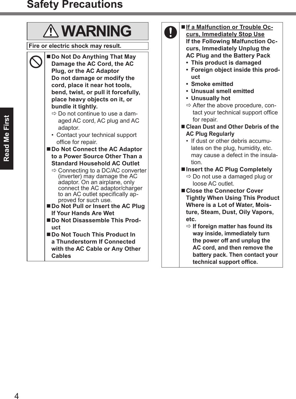 4Read Me FirstSafety Precautions WARNINGFire or electric shock may result. nDo Not Do Anything That May Damage the AC Cord, the AC Plug, or the AC Adaptor Do not damage or modify the cord, place it near hot tools, bend, twist, or pull it forcefully, place heavy objects on it, or bundle it tightly. ÖDo not continue to use a dam-aged AC cord, AC plug and AC adaptor.•  Contact your technical support ofce for repair. nDo Not Connect the AC Adaptor to a Power Source Other Than a Standard Household AC Outlet ÖConnecting to a DC/AC converter (inverter) may damage the AC adaptor. On an airplane, only connect the AC adaptor/charger to an AC outlet specically ap-proved for such use. nDo Not Pull or Insert the AC Plug If Your Hands Are Wet nDo Not Disassemble This Prod-uct nDo Not Touch This Product In a Thunderstorm If Connected with the AC Cable or Any Other Cables nIf a Malfunction or Trouble Oc-curs, Immediately Stop Use If the Following Malfunction Oc-curs, Immediately Unplug the AC Plug and the Battery Pack•  This product is damaged•  Foreign object inside this prod-uct•  Smoke emitted•  Unusual smell emitted•  Unusually hot ÖAfter the above procedure, con-tact your technical support ofce for repair. nClean Dust and Other Debris of the AC Plug Regularly•  If dust or other debris accumu-lates on the plug, humidity, etc. may cause a defect in the insula-tion. nInsert the AC Plug Completely ÖDo not use a damaged plug or loose AC outlet. nClose the Connector Cover Tightly When Using This Product Where is a Lot of Water, Mois-ture, Steam, Dust, Oily Vapors, etc. ÖIf foreign matter has found its way inside, immediately turn the power off and unplug the AC cord, and then remove the battery pack. Then contact your technical support ofce.