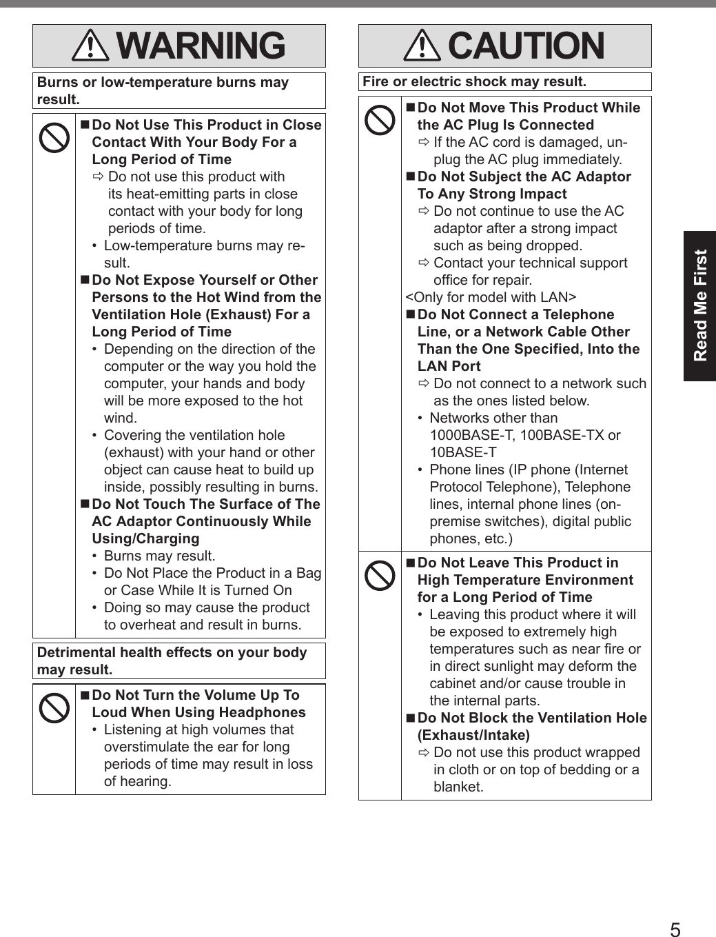 5Read Me First WARNINGBurns or low-temperature burns may result. nDo Not Use This Product in Close Contact With Your Body For a Long Period of Time ÖDo not use this product with its heat-emitting parts in close contact with your body for long periods of time.•  Low-temperature burns may re-sult. nDo Not Expose Yourself or Other Persons to the Hot Wind from the Ventilation Hole (Exhaust) For a Long Period of Time•  Depending on the direction of the computer or the way you hold the computer, your hands and body will be more exposed to the hot wind.•  Covering the ventilation hole (exhaust) with your hand or other object can cause heat to build up inside, possibly resulting in burns. nDo Not Touch The Surface of The AC Adaptor Continuously While Using/Charging•  Burns may result.•  Do Not Place the Product in a Bag or Case While It is Turned On•  Doing so may cause the product to overheat and result in burns.Detrimental health effects on your body may result. nDo Not Turn the Volume Up To Loud When Using Headphones•  Listening at high volumes that overstimulate the ear for long periods of time may result in loss of hearing. CAUTIONFire or electric shock may result. nDo Not Move This Product While the AC Plug Is Connected ÖIf the AC cord is damaged, un-plug the AC plug immediately. nDo Not Subject the AC Adaptor To Any Strong Impact ÖDo not continue to use the AC adaptor after a strong impact such as being dropped. ÖContact your technical support ofce for repair.&lt;Only for model with LAN&gt; nDo Not Connect a Telephone Line, or a Network Cable Other Than the One Specified, Into the LAN Port ÖDo not connect to a network such as the ones listed below.•  Networks other than 1000BASE-T, 100BASE-TX or 10BASE-T•  Phone lines (IP phone (Internet Protocol Telephone), Telephone lines, internal phone lines (on-premise switches), digital public phones, etc.) nDo Not Leave This Product in High Temperature Environment for a Long Period of Time•  Leaving this product where it will be exposed to extremely high temperatures such as near re or in direct sunlight may deform the cabinet and/or cause trouble in the internal parts. nDo Not Block the Ventilation Hole (Exhaust/Intake) ÖDo not use this product wrapped in cloth or on top of bedding or a blanket.