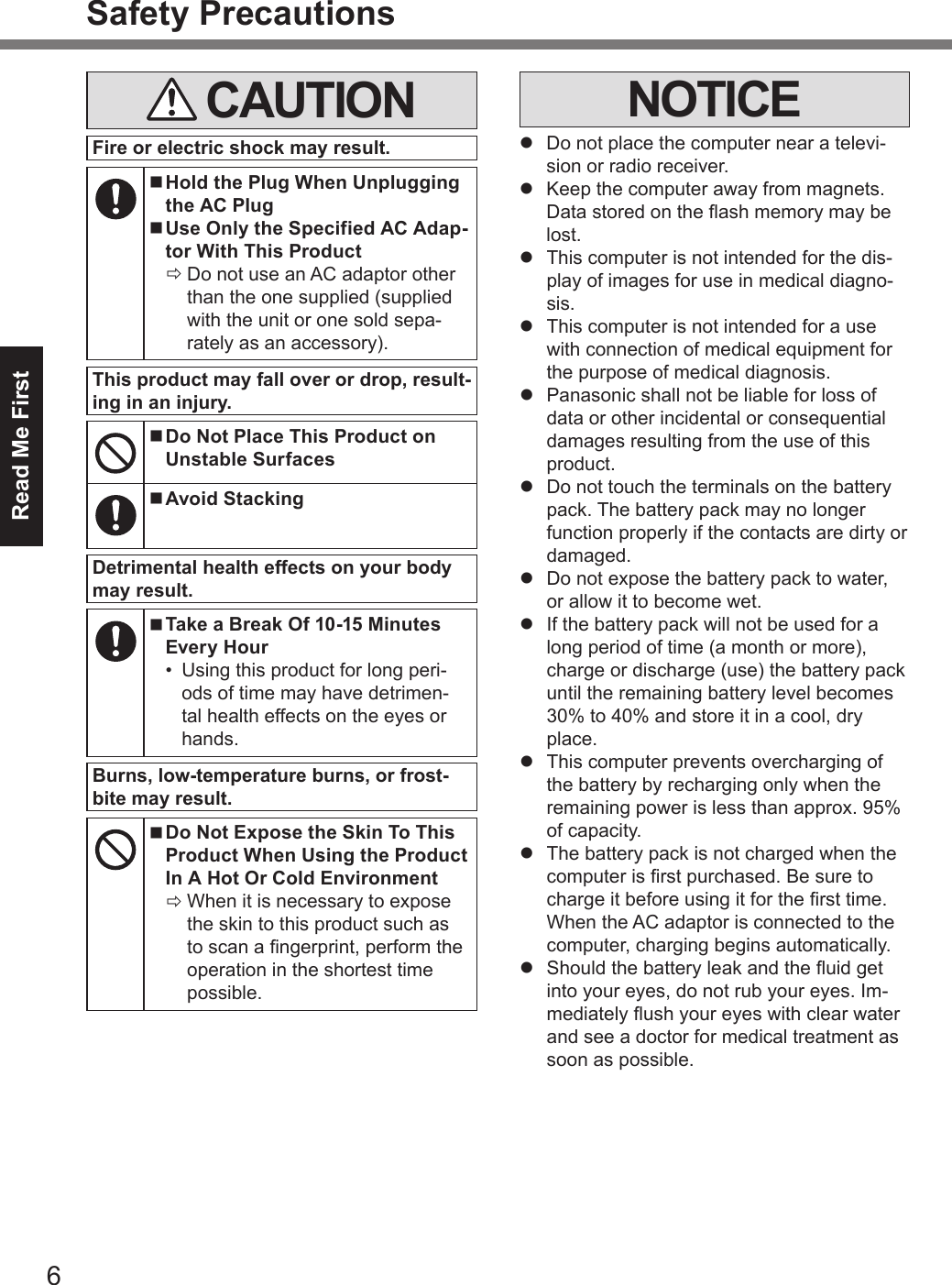 6Read Me FirstSafety Precautions CAUTIONFire or electric shock may result. nHold the Plug When Unplugging the AC Plug nUse Only the Specified AC Adap-tor With This Product ÖDo not use an AC adaptor other than the one supplied (supplied with the unit or one sold sepa-rately as an accessory).This product may fall over or drop, result-ing in an injury. nDo Not Place This Product on Unstable Surfaces nAvoid StackingDetrimental health effects on your body may result. nTake a Break Of 10-15 Minutes Every Hour•  Using this product for long peri-ods of time may have detrimen-tal health effects on the eyes or hands.Burns, low-temperature burns, or frost-bite may result. nDo Not Expose the Skin To This Product When Using the Product In A Hot Or Cold Environment ÖWhen it is necessary to expose the skin to this product such as to scan a ngerprint, perform the operation in the shortest time possible.NOTICEl  Do not place the computer near a televi-sion or radio receiver.l  Keep the computer away from magnets. Data stored on the ash memory may be lost.l  This computer is not intended for the dis-play of images for use in medical diagno-sis.l  This computer is not intended for a use with connection of medical equipment for the purpose of medical diagnosis.l  Panasonic shall not be liable for loss of data or other incidental or consequential damages resulting from the use of this product.l  Do not touch the terminals on the battery pack. The battery pack may no longer function properly if the contacts are dirty or damaged.l  Do not expose the battery pack to water, or allow it to become wet.l  If the battery pack will not be used for a long period of time (a month or more), charge or discharge (use) the battery pack until the remaining battery level becomes 30% to 40% and store it in a cool, dry place.l  This computer prevents overcharging of the battery by recharging only when the remaining power is less than approx. 95% of capacity.l  The battery pack is not charged when the computer is rst purchased. Be sure to charge it before using it for the rst time. When the AC adaptor is connected to the computer, charging begins automatically.l  Should the battery leak and the uid get into your eyes, do not rub your eyes. Im-mediately ush your eyes with clear water and see a doctor for medical treatment as soon as possible.