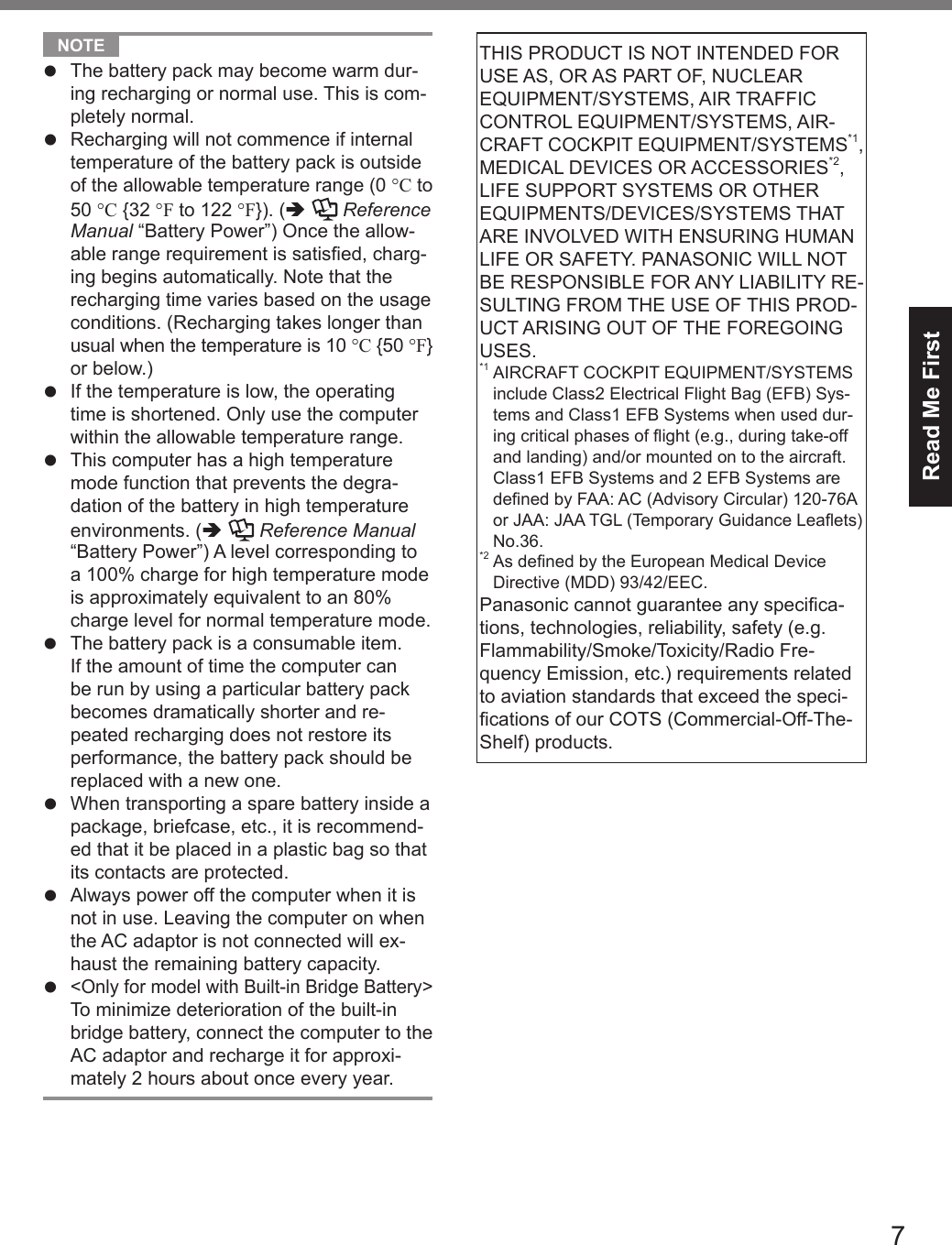 7Read Me First NOTE l The battery pack may become warm dur-ing recharging or normal use. This is com-pletely normal.l Recharging will not commence if internal temperature of the battery pack is outside of the allowable temperature range (0 °C to 50 °C {32 °F to 122 °F}). (  Reference Manual “Battery Power”) Once the allow-able range requirement is satised, charg-ing begins automatically. Note that the recharging time varies based on the usage conditions. (Recharging takes longer than usual when the temperature is 10 °C {50 °F} or below.)l If the temperature is low, the operating time is shortened. Only use the computer within the allowable temperature range.l This computer has a high temperature mode function that prevents the degra-dation of the battery in high temperature environments. (   Reference Manual “Battery Power”) A level corresponding to a 100% charge for high temperature mode is approximately equivalent to an 80% charge level for normal temperature mode.l The battery pack is a consumable item. If the amount of time the computer can be run by using a particular battery pack becomes dramatically shorter and re-peated recharging does not restore its performance, the battery pack should be replaced with a new one.l When transporting a spare battery inside a package, briefcase, etc., it is recommend-ed that it be placed in a plastic bag so that its contacts are protected.l Always power off the computer when it is not in use. Leaving the computer on when the AC adaptor is not connected will ex-haust the remaining battery capacity.l &lt;Only for model with Built-in Bridge Battery&gt; To minimize deterioration of the built-in bridge battery, connect the computer to the AC adaptor and recharge it for approxi-mately 2 hours about once every year.THIS PRODUCT IS NOT INTENDED FOR USE AS, OR AS PART OF, NUCLEAR EQUIPMENT/SYSTEMS, AIR TRAFFIC CONTROL EQUIPMENT/SYSTEMS, AIR-CRAFT COCKPIT EQUIPMENT/SYSTEMS*1, MEDICAL DEVICES OR ACCESSORIES*2, LIFE SUPPORT SYSTEMS OR OTHER EQUIPMENTS/DEVICES/SYSTEMS THAT ARE INVOLVED WITH ENSURING HUMAN LIFE OR SAFETY. PANASONIC WILL NOT BE RESPONSIBLE FOR ANY LIABILITY RE-SULTING FROM THE USE OF THIS PROD-UCT ARISING OUT OF THE FOREGOING USES. *1  AIRCRAFT COCKPIT EQUIPMENT/SYSTEMS include Class2 Electrical Flight Bag (EFB) Sys-tems and Class1 EFB Systems when used dur-ing critical phases of ight (e.g., during take-off and landing) and/or mounted on to the aircraft. Class1 EFB Systems and 2 EFB Systems are dened by FAA: AC (Advisory Circular) 120-76A or JAA: JAA TGL (Temporary Guidance Leaets) No.36. *2  As dened by the European Medical Device Directive (MDD) 93/42/EEC.Panasonic cannot guarantee any specica-tions, technologies, reliability, safety (e.g. Flammability/Smoke/Toxicity/Radio Fre-quency Emission, etc.) requirements related to aviation standards that exceed the speci-cations of our COTS (Commercial-Off-The-Shelf) products.