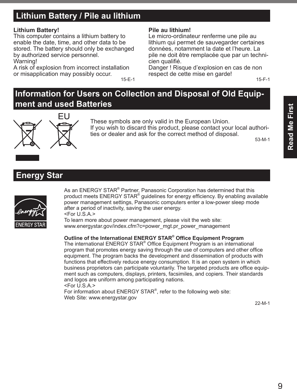 9Read Me FirstLithium Battery / Pile au lithiumLithium Battery!This computer contains a lithium battery to enable the date, time, and other data to be stored. The battery should only be exchanged by authorized service personnel.Warning!A risk of explosion from incorrect installation or misapplication may possibly occur. 15-E-1Pile au lithium!Le micro-ordinateur renferme une pile au lithium qui permet de sauvegarder certaines données, notamment la date et l’heure. La pile ne doit être remplacée que par un techni-cien qualié.Danger ! Risque d’explosion en cas de non respect de cette mise en garde! 15-F-1Information for Users on Collection and Disposal of Old Equip-ment and used BatteriesThese symbols are only valid in the European Union.If you wish to discard this product, please contact your local authori-ties or dealer and ask for the correct method of disposal. 53-M-1Energy StarAs an ENERGY STAR® Partner, Panasonic Corporation has determined that this product meets ENERGY STAR® guidelines for energy efciency. By enabling available power management settings, Panasonic computers enter a low-power sleep mode after a period of inactivity, saving the user energy.&lt;For U.S.A.&gt;To learn more about power management, please visit the web site:www.energystar.gov/index.cfm?c=power_mgt.pr_power_managementOutline of the International ENERGY STAR® Ofce Equipment ProgramThe international ENERGY STAR® Ofce Equipment Program is an international program that promotes energy saving through the use of computers and other ofce equipment. The program backs the development and dissemination of products with functions that effectively reduce energy consumption. It is an open system in which business proprietors can participate voluntarily. The targeted products are ofce equip-ment such as computers, displays, printers, facsimiles, and copiers. Their standards and logos are uniform among participating nations.&lt;For U.S.A.&gt;For information about ENERGY STAR®, refer to the following web site:Web Site: www.energystar.gov22-M-1