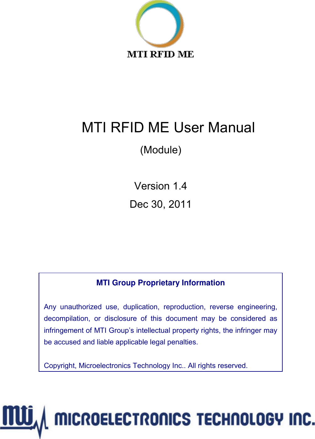       MTI RFID ME User Manual (Module)  Version 1.4 Dec 30, 2011        MTI Group Proprietary Information  Any  unauthorized  use,  duplication,  reproduction,  reverse  engineering, decompilation,  or  disclosure  of  this  document  may  be  considered  as infringement of MTI Group’s intellectual property rights, the infringer may be accused and liable applicable legal penalties.  Copyright, Microelectronics Technology Inc.. All rights reserved. Copyright, Microelectronics Technology Inc.. All right reserved. 