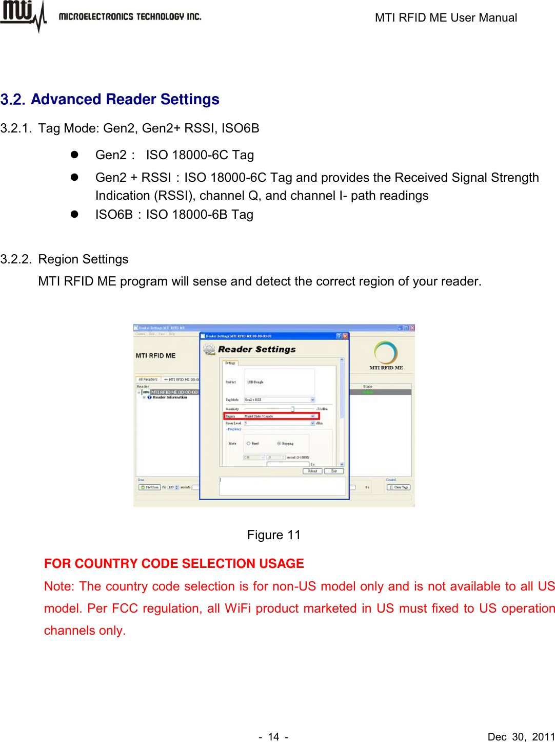                                                                         MTI RFID ME User Manual -  14  -                                      Dec  30,  2011  3.2. Advanced Reader Settings 3.2.1.  Tag Mode: Gen2, Gen2+ RSSI, ISO6B   Gen2：  ISO 18000-6C Tag   Gen2 + RSSI：ISO 18000-6C Tag and provides the Received Signal Strength Indication (RSSI), channel Q, and channel I- path readings   ISO6B：ISO 18000-6B Tag  3.2.2.  Region Settings MTI RFID ME program will sense and detect the correct region of your reader.   Figure 11 FOR COUNTRY CODE SELECTION USAGE   Note: The country code selection is for non-US model only and is not available to all US model. Per FCC regulation, all WiFi product marketed in US must fixed to US operation channels only. 