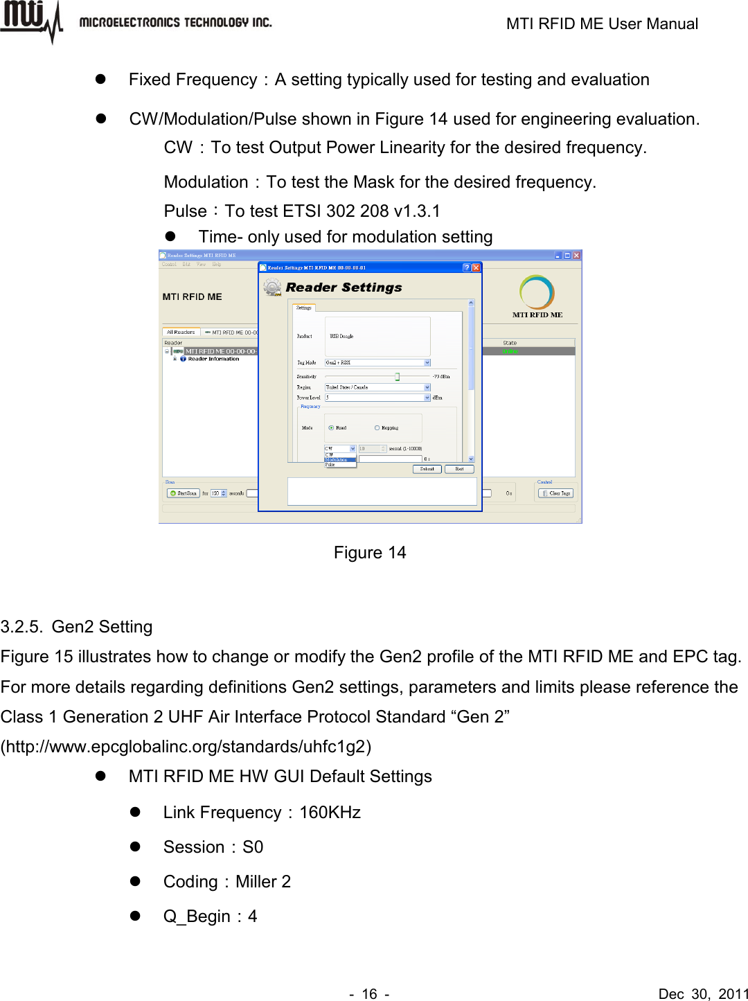                                                                         MTI RFID ME User Manual -  16  -                                      Dec  30,  2011   Fixed Frequency：A setting typically used for testing and evaluation  CW/Modulation/Pulse shown in Figure 14 used for engineering evaluation. CW：To test Output Power Linearity for the desired frequency. Modulation：To test the Mask for the desired frequency. Pulse：To test ETSI 302 208 v1.3.1   Time- only used for modulation setting  Figure 14  3.2.5.  Gen2 Setting Figure 15 illustrates how to change or modify the Gen2 profile of the MTI RFID ME and EPC tag. For more details regarding definitions Gen2 settings, parameters and limits please reference the Class 1 Generation 2 UHF Air Interface Protocol Standard “Gen 2” (http://www.epcglobalinc.org/standards/uhfc1g2)   MTI RFID ME HW GUI Default Settings   Link Frequency：160KHz   Session：S0   Coding：Miller 2   Q_Begin：4 