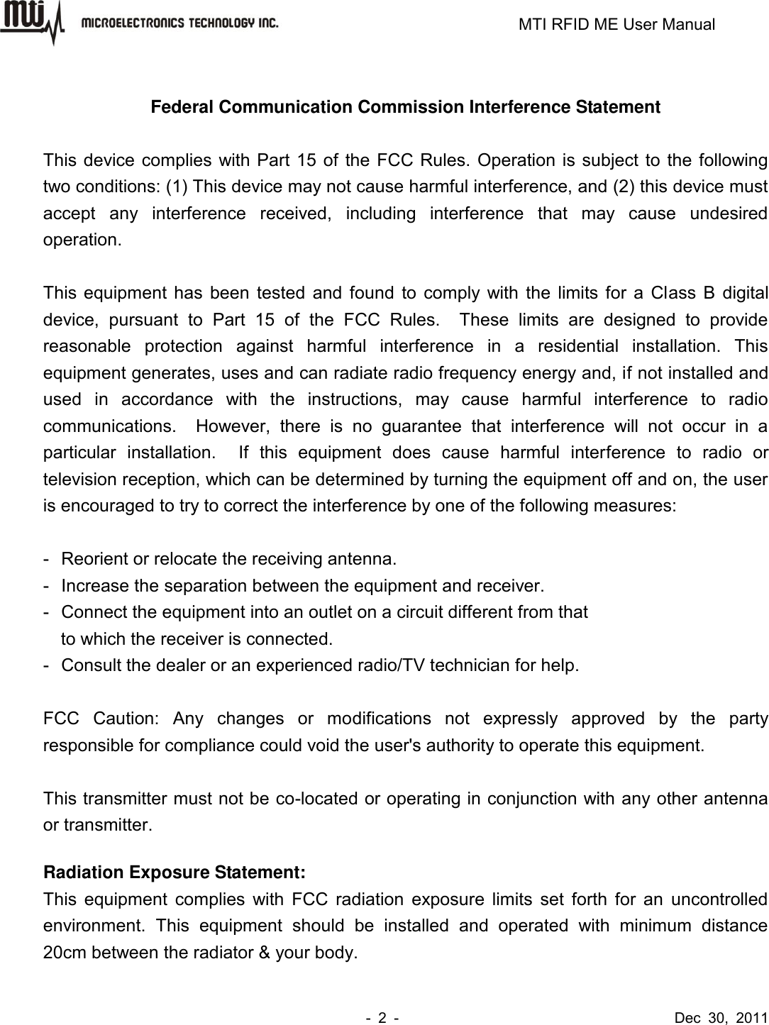                                                                         MTI RFID ME User Manual -  2  -                                      Dec  30,  2011  Federal Communication Commission Interference Statement  This device complies with Part 15 of the FCC Rules. Operation is subject to the following two conditions: (1) This device may not cause harmful interference, and (2) this device must accept  any  interference  received,  including  interference  that  may  cause  undesired operation.  This equipment has been tested and found to comply with the limits for a Class B digital device,  pursuant  to  Part  15  of  the  FCC  Rules.    These  limits  are  designed  to  provide reasonable  protection  against  harmful  interference  in  a  residential  installation.  This equipment generates, uses and can radiate radio frequency energy and, if not installed and used  in  accordance  with  the  instructions,  may  cause  harmful  interference  to  radio communications.    However,  there  is  no  guarantee  that  interference  will  not  occur  in  a particular  installation.    If  this  equipment  does  cause  harmful  interference  to  radio  or television reception, which can be determined by turning the equipment off and on, the user is encouraged to try to correct the interference by one of the following measures:  -  Reorient or relocate the receiving antenna. -  Increase the separation between the equipment and receiver. -  Connect the equipment into an outlet on a circuit different from that to which the receiver is connected. -  Consult the dealer or an experienced radio/TV technician for help.  FCC  Caution:  Any  changes  or  modifications  not  expressly  approved  by  the  party responsible for compliance could void the user&apos;s authority to operate this equipment.  This transmitter must not be co-located or operating in conjunction with any other antenna or transmitter.  Radiation Exposure Statement: This equipment complies with FCC radiation exposure limits  set forth for an  uncontrolled environment.  This  equipment  should  be  installed  and  operated  with  minimum  distance 20cm between the radiator &amp; your body. 