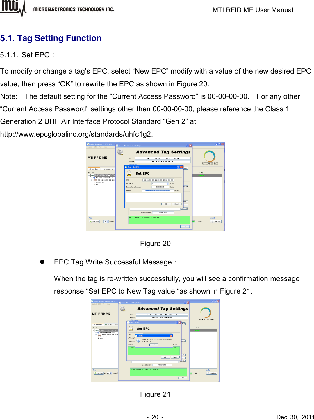                                                                         MTI RFID ME User Manual -  20  -                                      Dec  30,  2011 5.1. Tag Setting Function 5.1.1.  Set EPC： To modify or change a tag’s EPC, select “New EPC” modify with a value of the new desired EPC value, then press “OK” to rewrite the EPC as shown in Figure 20. Note:    The default setting for the “Current Access Password” is 00-00-00-00.    For any other “Current Access Password” settings other then 00-00-00-00, please reference the Class 1 Generation 2 UHF Air Interface Protocol Standard “Gen 2” at http://www.epcglobalinc.org/standards/uhfc1g2.  Figure 20   EPC Tag Write Successful Message： When the tag is re-written successfully, you will see a confirmation message response “Set EPC to New Tag value “as shown in Figure 21.  Figure 21 