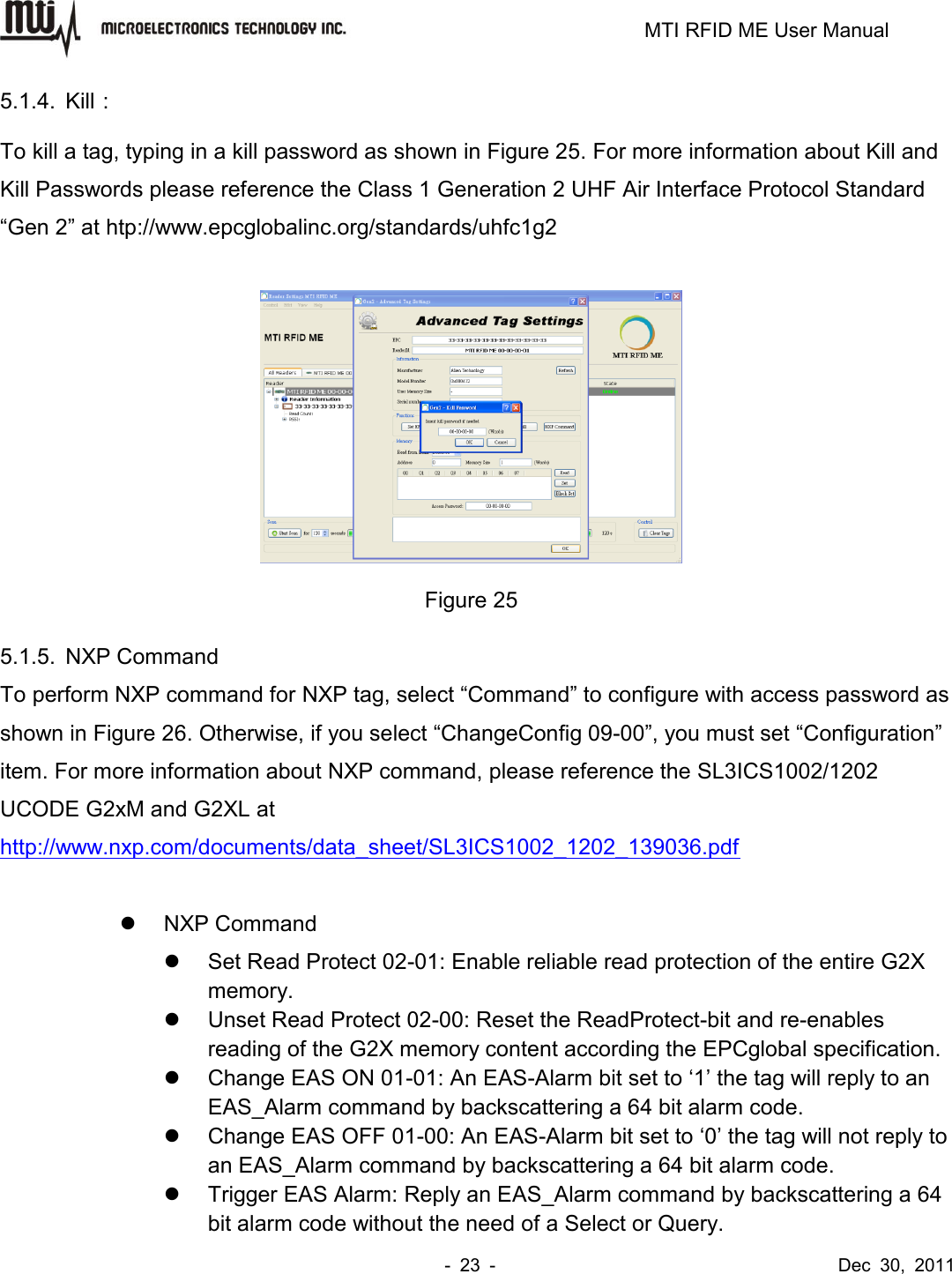                                                                         MTI RFID ME User Manual -  23  -                                      Dec  30,  2011 5.1.4.  Kill： To kill a tag, typing in a kill password as shown in Figure 25. For more information about Kill and Kill Passwords please reference the Class 1 Generation 2 UHF Air Interface Protocol Standard “Gen 2” at htp://www.epcglobalinc.org/standards/uhfc1g2   Figure 25 5.1.5.  NXP Command To perform NXP command for NXP tag, select “Command” to configure with access password as shown in Figure 26. Otherwise, if you select “ChangeConfig 09-00”, you must set “Configuration” item. For more information about NXP command, please reference the SL3ICS1002/1202 UCODE G2xM and G2XL at http://www.nxp.com/documents/data_sheet/SL3ICS1002_1202_139036.pdf    NXP Command   Set Read Protect 02-01: Enable reliable read protection of the entire G2X memory.   Unset Read Protect 02-00: Reset the ReadProtect-bit and re-enables reading of the G2X memory content according the EPCglobal specification.   Change EAS ON 01-01: An EAS-Alarm bit set to ‘1’ the tag will reply to an EAS_Alarm command by backscattering a 64 bit alarm code.   Change EAS OFF 01-00: An EAS-Alarm bit set to ‘0’ the tag will not reply to an EAS_Alarm command by backscattering a 64 bit alarm code.   Trigger EAS Alarm: Reply an EAS_Alarm command by backscattering a 64 bit alarm code without the need of a Select or Query. 