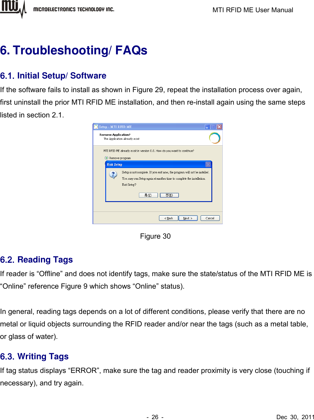                                                                         MTI RFID ME User Manual -  26  -                                      Dec  30,  2011  6. Troubleshooting/ FAQs 6.1. Initial Setup/ Software If the software fails to install as shown in Figure 29, repeat the installation process over again, first uninstall the prior MTI RFID ME installation, and then re-install again using the same steps listed in section 2.1.    Figure 30 6.2. Reading Tags If reader is “Offline” and does not identify tags, make sure the state/status of the MTI RFID ME is “Online” reference Figure 9 which shows “Online” status).      In general, reading tags depends on a lot of different conditions, please verify that there are no metal or liquid objects surrounding the RFID reader and/or near the tags (such as a metal table, or glass of water). 6.3. Writing Tags If tag status displays “ERROR”, make sure the tag and reader proximity is very close (touching if necessary), and try again. 