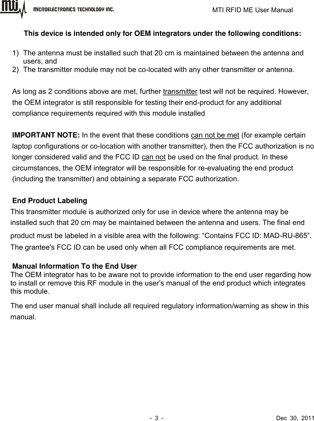                                                                         MTI RFID ME User Manual -  3  -                                      Dec  30,  2011 This device is intended only for OEM integrators under the following conditions:  1)  The antenna must be installed such that 20 cm is maintained between the antenna and users, and   2)  The transmitter module may not be co-located with any other transmitter or antenna.    As long as 2 conditions above are met, further transmitter test will not be required. However, the OEM integrator is still responsible for testing their end-product for any additional compliance requirements required with this module installed  IMPORTANT NOTE: In the event that these conditions can not be met (for example certain laptop configurations or co-location with another transmitter), then the FCC authorization is no longer considered valid and the FCC ID can not be used on the final product. In these circumstances, the OEM integrator will be responsible for re-evaluating the end product (including the transmitter) and obtaining a separate FCC authorization.  End Product Labeling This transmitter module is authorized only for use in device where the antenna may be installed such that 20 cm may be maintained between the antenna and users. The final end product must be labeled in a visible area with the following: “Contains FCC ID: MAD-RU-865”. The grantee&apos;s FCC ID can be used only when all FCC compliance requirements are met.  Manual Information To the End User The OEM integrator has to be aware not to provide information to the end user regarding how to install or remove this RF module in the user’s manual of the end product which integrates this module. The end user manual shall include all required regulatory information/warning as show in this manual. 