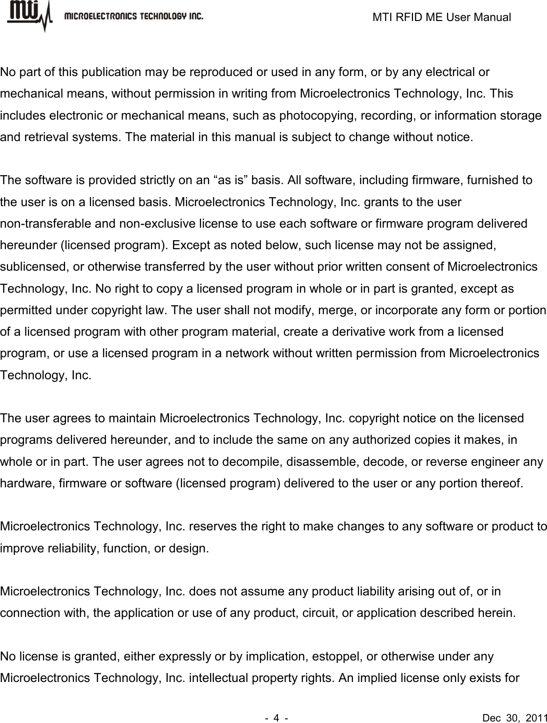                                                                         MTI RFID ME User Manual -  4  -                                      Dec  30,  2011  No part of this publication may be reproduced or used in any form, or by any electrical or mechanical means, without permission in writing from Microelectronics Technology, Inc. This includes electronic or mechanical means, such as photocopying, recording, or information storage and retrieval systems. The material in this manual is subject to change without notice.  The software is provided strictly on an “as is” basis. All software, including firmware, furnished to the user is on a licensed basis. Microelectronics Technology, Inc. grants to the user non-transferable and non-exclusive license to use each software or firmware program delivered hereunder (licensed program). Except as noted below, such license may not be assigned, sublicensed, or otherwise transferred by the user without prior written consent of Microelectronics Technology, Inc. No right to copy a licensed program in whole or in part is granted, except as permitted under copyright law. The user shall not modify, merge, or incorporate any form or portion of a licensed program with other program material, create a derivative work from a licensed program, or use a licensed program in a network without written permission from Microelectronics Technology, Inc.    The user agrees to maintain Microelectronics Technology, Inc. copyright notice on the licensed programs delivered hereunder, and to include the same on any authorized copies it makes, in whole or in part. The user agrees not to decompile, disassemble, decode, or reverse engineer any hardware, firmware or software (licensed program) delivered to the user or any portion thereof.  Microelectronics Technology, Inc. reserves the right to make changes to any software or product to improve reliability, function, or design.  Microelectronics Technology, Inc. does not assume any product liability arising out of, or in connection with, the application or use of any product, circuit, or application described herein.  No license is granted, either expressly or by implication, estoppel, or otherwise under any Microelectronics Technology, Inc. intellectual property rights. An implied license only exists for 