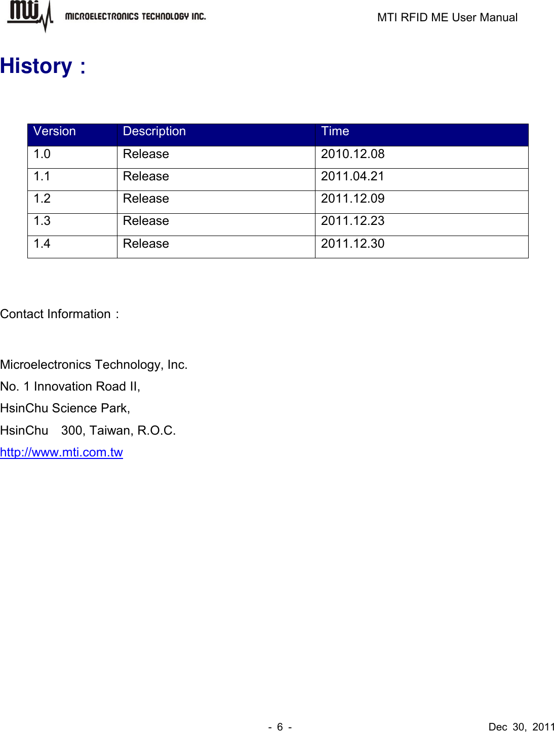                                                                         MTI RFID ME User Manual -  6  -                                      Dec  30,  2011 History：  Version Description Time 1.0 Release   2010.12.08 1.1 Release 2011.04.21 1.2 Release 2011.12.09 1.3 Release 2011.12.23 1.4 Release 2011.12.30   Contact Information：  Microelectronics Technology, Inc. No. 1 Innovation Road II, HsinChu Science Park, HsinChu    300, Taiwan, R.O.C. http://www.mti.com.tw  