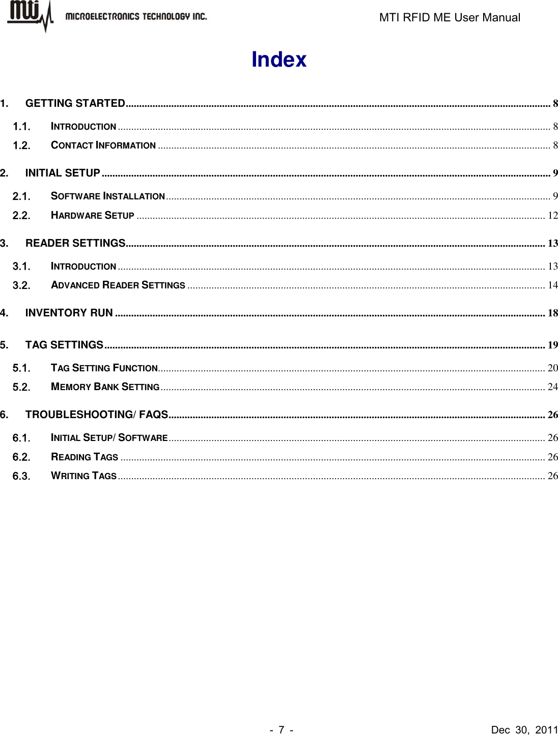                                                                         MTI RFID ME User Manual -  7  -                                      Dec  30,  2011 Index 1. GETTING STARTED ............................................................................................................................................................... 8 1.1. INTRODUCTION .................................................................................................................................................................. 8 1.2. CONTACT INFORMATION ................................................................................................................................................... 8 2. INITIAL SETUP ........................................................................................................................................................................ 9 2.1. SOFTWARE INSTALLATION ................................................................................................................................................ 9 2.2. HARDWARE SETUP ......................................................................................................................................................... 12 3. READER SETTINGS ............................................................................................................................................................. 13 3.1. INTRODUCTION ................................................................................................................................................................ 13 3.2. ADVANCED READER SETTINGS ...................................................................................................................................... 14 4. INVENTORY RUN ................................................................................................................................................................. 18 5. TAG SETTINGS ..................................................................................................................................................................... 19 5.1. TAG SETTING FUNCTION ................................................................................................................................................. 20 5.2. MEMORY BANK SETTING ................................................................................................................................................ 24 6. TROUBLESHOOTING/ FAQS ............................................................................................................................................. 26 6.1. INITIAL SETUP/ SOFTWARE ............................................................................................................................................. 26 6.2. READING TAGS ............................................................................................................................................................... 26 6.3. WRITING TAGS ................................................................................................................................................................ 26  