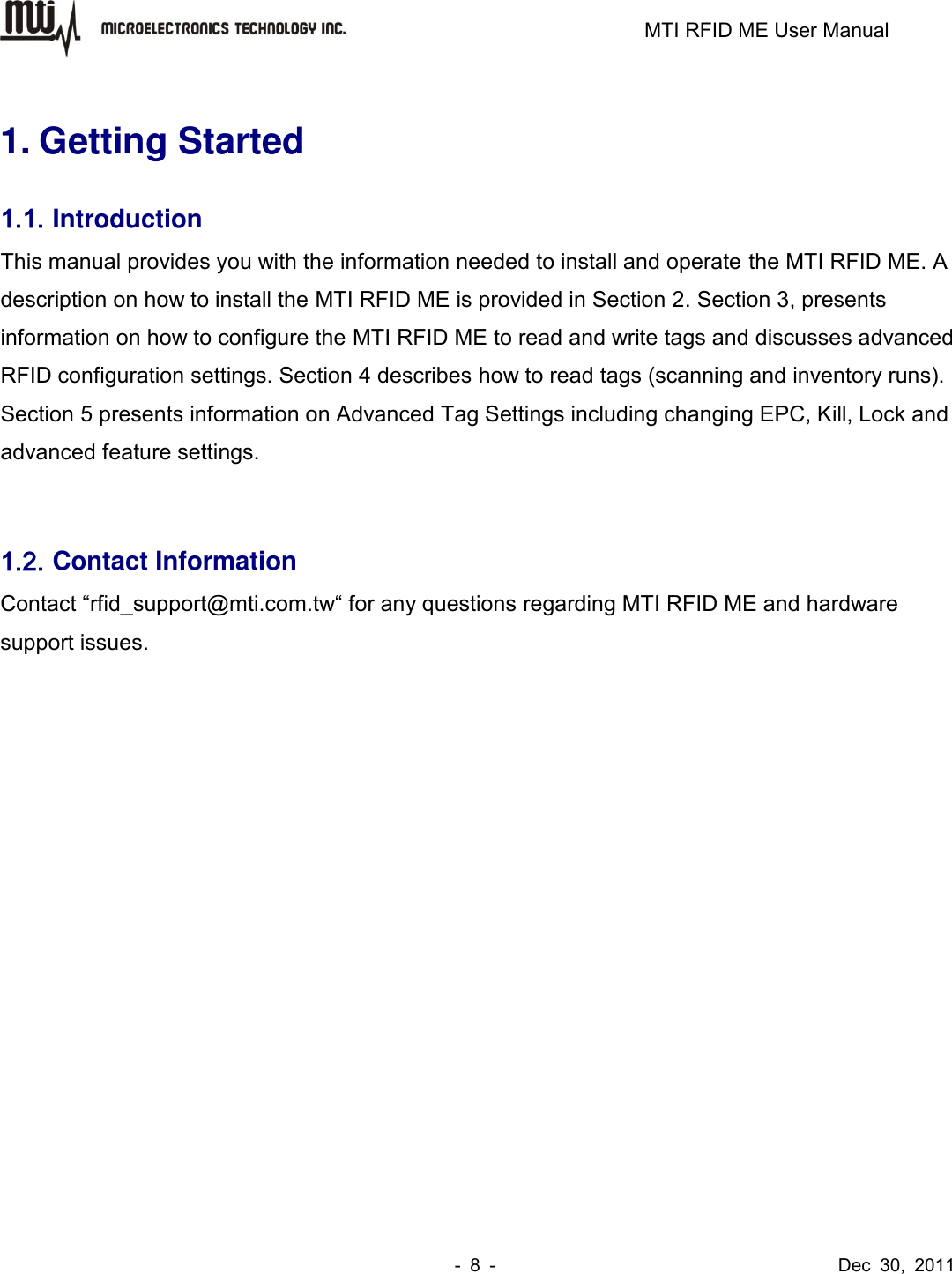                                                                         MTI RFID ME User Manual -  8  -                                      Dec  30,  2011  1. Getting Started 1.1. Introduction This manual provides you with the information needed to install and operate the MTI RFID ME. A description on how to install the MTI RFID ME is provided in Section 2. Section 3, presents information on how to configure the MTI RFID ME to read and write tags and discusses advanced RFID configuration settings. Section 4 describes how to read tags (scanning and inventory runs). Section 5 presents information on Advanced Tag Settings including changing EPC, Kill, Lock and advanced feature settings.    1.2. Contact Information Contact “rfid_support@mti.com.tw“ for any questions regarding MTI RFID ME and hardware support issues.          