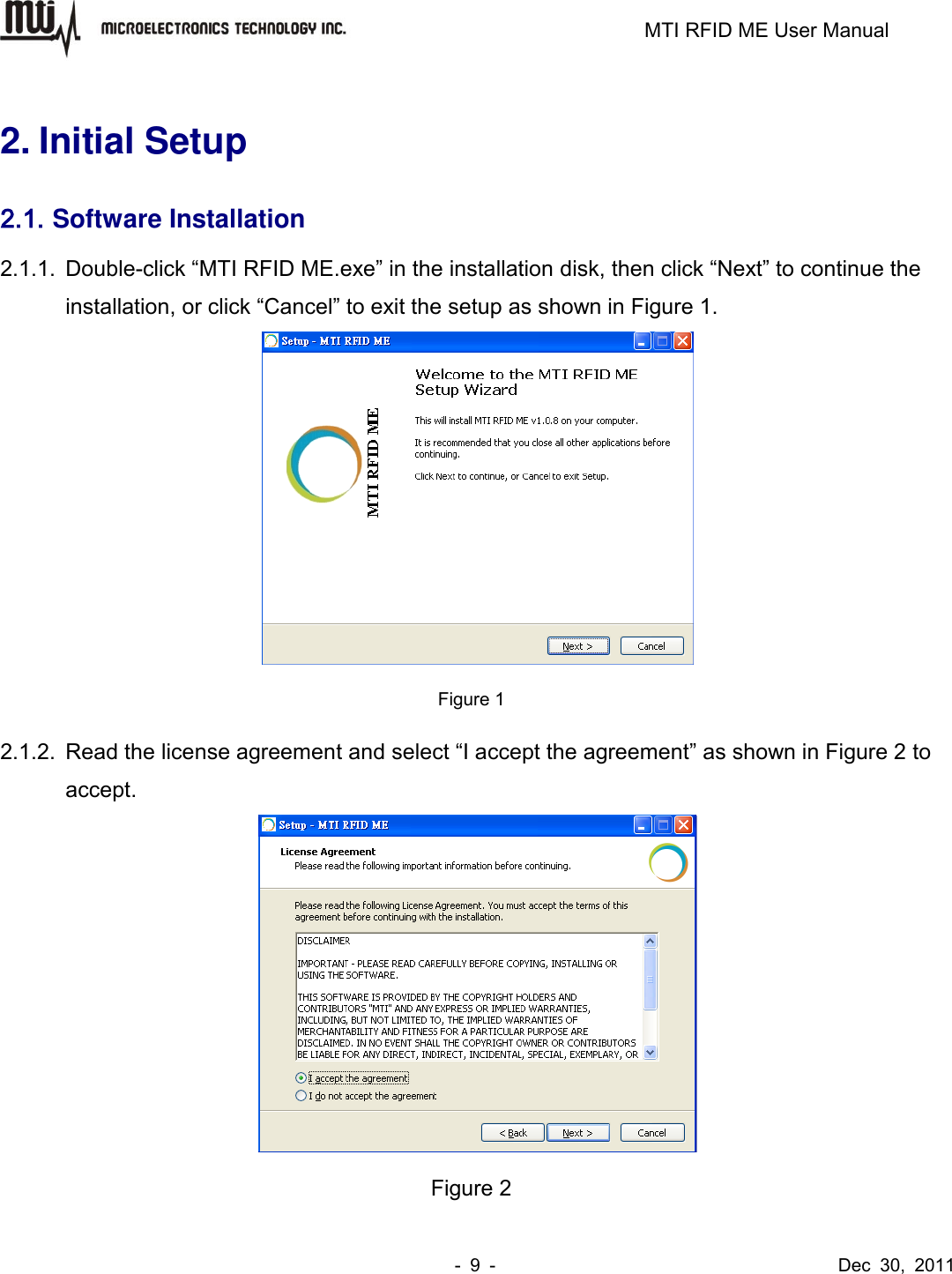                                                                         MTI RFID ME User Manual -  9  -                                      Dec  30,  2011  2. Initial Setup 2.1. Software Installation 2.1.1.  Double-click “MTI RFID ME.exe” in the installation disk, then click “Next” to continue the installation, or click “Cancel” to exit the setup as shown in Figure 1.  Figure 1 2.1.2.  Read the license agreement and select “I accept the agreement” as shown in Figure 2 to accept.  Figure 2 