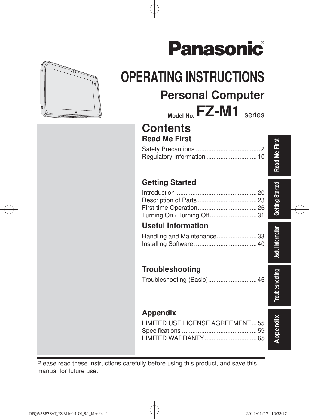 Read Me FirstGetting StartedUseful InformationTroubleshootingAppendixOPERATING INSTRUCTIONSPersonal ComputerModel No. FZ-M1 seriesPlease read these instructions carefully before using this product, and save this manual for future use.ContentsRead Me FirstSafety Precautions .....................................2Regulatory Information .............................10Getting StartedIntroduction ...............................................20Description of Parts ..................................23First-time Operation ..................................26Turning On / Turning Off ...........................31Useful InformationHandling and Maintenance .......................33Installing Software ....................................40TroubleshootingTroubleshooting (Basic) ............................46AppendixLIMITED USE LICENSE AGREEMENT ...55Speci¿ cations ...........................................59LIMITED WARRANTY ..............................65DFQW5887ZAT_FZ-M1mk1-OI_8.1_M.indb   1DFQW5887ZAT_FZ-M1mk1-OI_8.1_M.indb   12014/01/17   12:22:172014/01/17   12:22:17