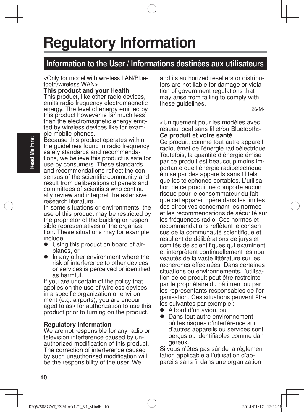 10Read Me First&lt;Only for model with wireless LAN/Blue-tooth/wireless WAN&gt;This product and your HealthThis product, like other radio devices, emits radio frequency electromagnetic energy. The level of energy emitted by this product however is far much less than the electromagnetic energy emit-ted by wireless devices like for exam-ple mobile phones.Because this product operates within the guidelines found in radio frequency safety standards and recommenda-tions, we believe this product is safe for use by consumers. These standards and recommendations reÀ ect the con-sensus of the scienti¿ c community and result from deliberations of panels and committees of scientists who continu-ally review and interpret the extensive research literature.In some situations or environments, the use of this product may be restricted by the proprietor of the building or respon-sible representatives of the organiza-tion. These situations may for example include:z  Using this product on board of air-planes, orz  In any other environment where the risk of interference to other devices or services is perceived or identi¿ ed as harmful.If you are uncertain of the policy that applies on the use of wireless devices in a speci¿ c organization or environ-ment (e.g. airports), you are encour-aged to ask for authorization to use this product prior to turning on the product.Regulatory InformationWe are not responsible for any radio or television interference caused by un-authorized modi¿ cation of this product. The correction of interference caused by such unauthorized modi¿ cation will be the responsibility of the user. We and its authorized resellers or distribu-tors are not liable for damage or viola-tion of government regulations that may arise from failing to comply with these guidelines. 26-M-1&lt;Uniquement pour les modèles avec réseau local sans ¿ l et/ou Bluetooth&gt;Ce produit et votre santéCe produit, comme tout autre appareil radio, émet de l’énergie radioélectrique. Toutefois, la quantité d’énergie émise par ce produit est beaucoup moins im-portante que l’énergie radioélectrique émise par des appareils sans ¿ l tels que les téléphones portables. L’utilisa-tion de ce produit ne comporte aucun risque pour le consommateur du fait que cet appareil opère dans les limites des directives concernant les normes et les recommendations de sécurité sur les fréquences radio. Ces normes et recommandations reÀ ètent le consen-sus de la communauté scienti¿ que et résultent de délibérations de jurys et comités de scienti¿ ques qui examinent et interprètent continuellement les nou-veautés de la vaste littérature sur les recherches effectuées. Dans certaines situations ou environnements, l’utilisa-tion de ce produit peut être restreinte par le propriétaire du bâtiment ou par les représentants responsables de l’or-ganisation. Ces situations peuvent être les suivantes par exemple :z  A bord d’un avion, ouz  Dans tout autre environnement où les risques d’interférence sur d’autres appareils ou services sont perçus ou identi¿ ables comme dan-gereux.Si vous n’êtes pas sûr de la réglemen-tation applicable à l’utilisation d’ap-pareils sans ¿ l dans une organization Information to the User / Informations destinées aux utilisateurs Regulatory InformationDFQW5887ZAT_FZ-M1mk1-OI_8.1_M.indb   10DFQW5887ZAT_FZ-M1mk1-OI_8.1_M.indb   102014/01/17   12:22:182014/01/17   12:22:18