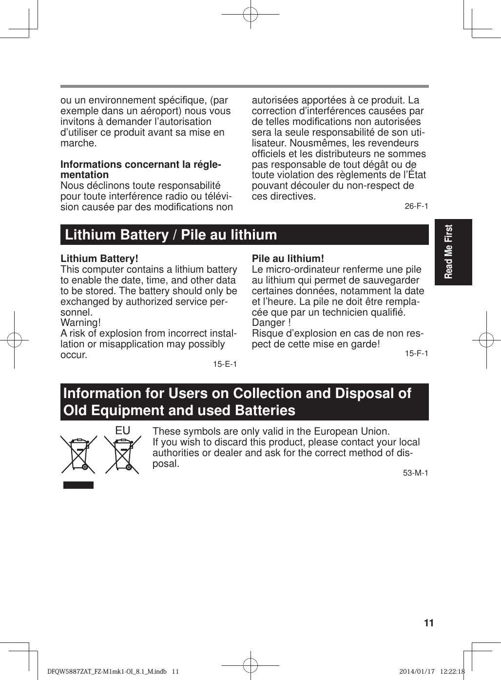 11Read Me Firstou un environnement spéci¿ que, (par exemple dans un aéroport) nous vous invitons à demander l’autorisation d’utiliser ce produit avant sa mise en marche.Informations concernant la régle-mentationNous déclinons toute responsabilité pour toute interférence radio ou télévi-sion causée par des modi¿ cations non autorisées apportées à ce produit. La correction d’interférences causées par de telles modi¿ cations non autorisées sera la seule responsabilité de son uti-lisateur. Nousmêmes, les revendeurs of¿ ciels et les distributeurs ne sommes pas responsable de tout dégât ou de toute violation des règlements de l’État pouvant découler du non-respect de ces directives. 26-F-1Lithium Battery / Pile au lithiumLithium Battery!This computer contains a lithium battery to enable the date, time, and other data to be stored. The battery should only be exchanged by authorized service per-sonnel.Warning!A risk of explosion from incorrect instal-lation or misapplication may possibly occur. 15-E-1Pile au lithium!Le micro-ordinateur renferme une pile au lithium qui permet de sauvegarder certaines données, notamment la date et l’heure. La pile ne doit être rempla-cée que par un technicien quali¿ é.Danger ! Risque d’explosion en cas de non res-pect de cette mise en garde! 15-F-1Information for Users on Collection and Disposal of Old Equipment and used BatteriesThese symbols are only valid in the European Union.If you wish to discard this product, please contact your local authorities or dealer and ask for the correct method of dis-posal. 53-M-1DFQW5887ZAT_FZ-M1mk1-OI_8.1_M.indb   11DFQW5887ZAT_FZ-M1mk1-OI_8.1_M.indb   112014/01/17   12:22:182014/01/17   12:22:18