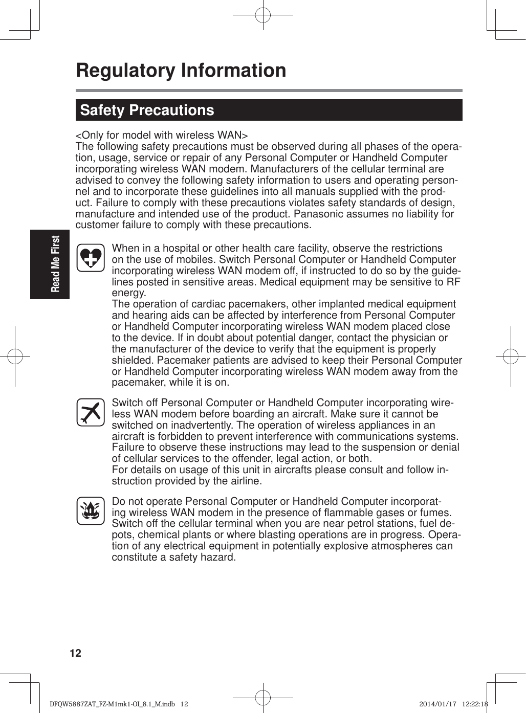 12Read Me FirstRegulatory Information&lt;Only for model with wireless WAN&gt;The following safety precautions must be observed during all phases of the opera-tion, usage, service or repair of any Personal Computer or Handheld Computer incorporating wireless WAN modem. Manufacturers of the cellular terminal are advised to convey the following safety information to users and operating person-nel and to incorporate these guidelines into all manuals supplied with the prod-uct. Failure to comply with these precautions violates safety standards of design, manufacture and intended use of the product. Panasonic assumes no liability for customer failure to comply with these precautions.  When in a hospital or other health care facility, observe the restrictions on the use of mobiles. Switch Personal Computer or Handheld Computer incorporating wireless WAN modem off, if instructed to do so by the guide-lines posted in sensitive areas. Medical equipment may be sensitive to RF energy.  The operation of cardiac pacemakers, other implanted medical equipment and hearing aids can be affected by interference from Personal Computer or Handheld Computer incorporating wireless WAN modem placed close to the device. If in doubt about potential danger, contact the physician or the manufacturer of the device to verify that the equipment is properly shielded. Pacemaker patients are advised to keep their Personal Computer or Handheld Computer incorporating wireless WAN modem away from the pacemaker, while it is on.  Switch off Personal Computer or Handheld Computer incorporating wire-less WAN modem before boarding an aircraft. Make sure it cannot be switched on inadvertently. The operation of wireless appliances in an aircraft is forbidden to prevent interference with communications systems. Failure to observe these instructions may lead to the suspension or denial of cellular services to the offender, legal action, or both.For details on usage of this unit in aircrafts please consult and follow in-struction provided by the airline.  Do not operate Personal Computer or Handheld Computer incorporat-ing wireless WAN modem in the presence of À ammable gases or fumes. Switch off the cellular terminal when you are near petrol stations, fuel de-pots, chemical plants or where blasting operations are in progress. Opera-tion of any electrical equipment in potentially explosive atmospheres can constitute a safety hazard.Safety PrecautionsDFQW5887ZAT_FZ-M1mk1-OI_8.1_M.indb   12DFQW5887ZAT_FZ-M1mk1-OI_8.1_M.indb   122014/01/17   12:22:182014/01/17   12:22:18