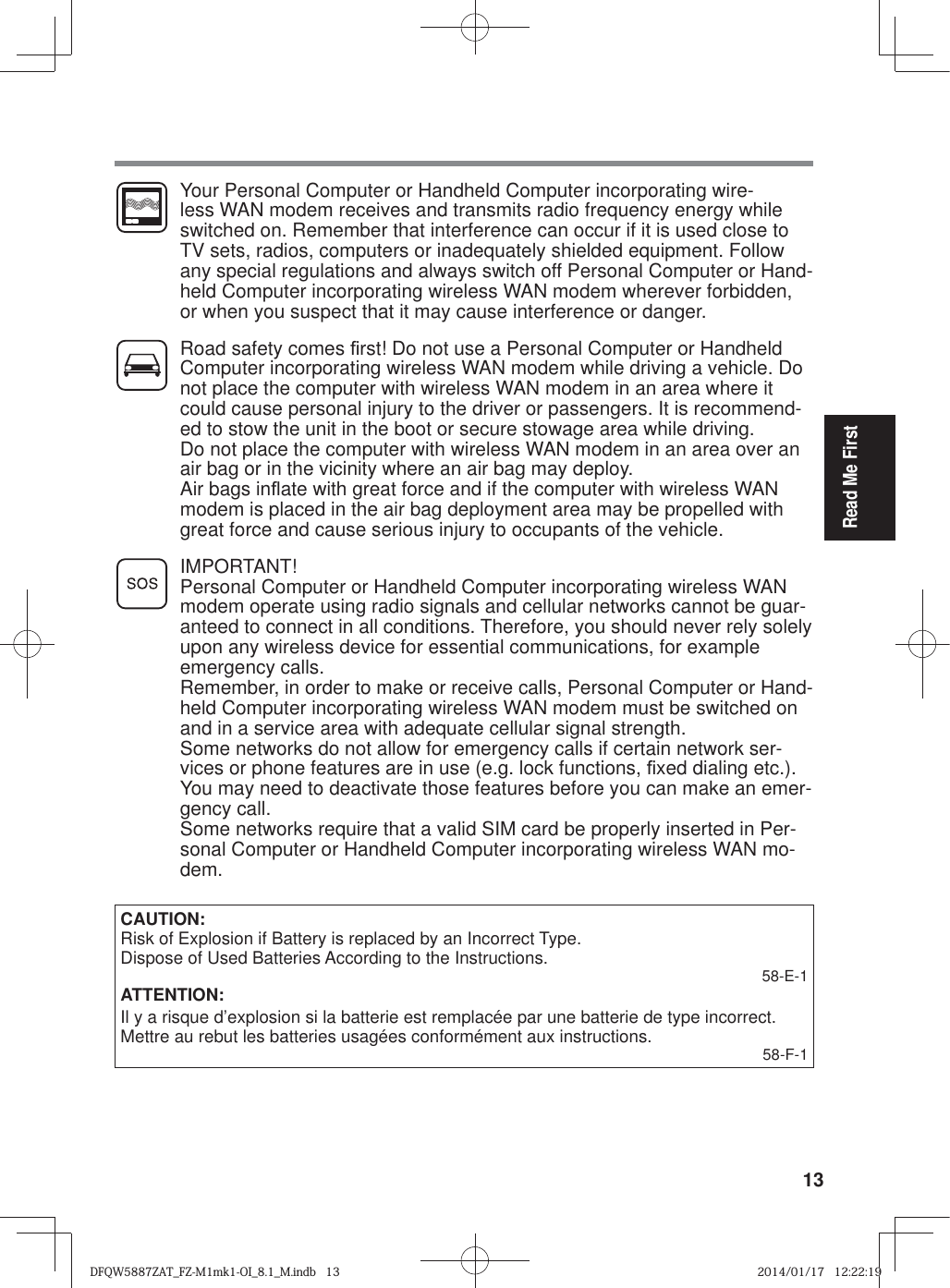 13Read Me First  Your Personal Computer or Handheld Computer incorporating wire-less WAN modem receives and transmits radio frequency energy while switched on. Remember that interference can occur if it is used close to TV sets, radios, computers or inadequately shielded equipment. Follow any special regulations and always switch off Personal Computer or Hand-held Computer incorporating wireless WAN modem wherever forbidden, or when you suspect that it may cause interference or danger.  Road safety comes ¿ rst! Do not use a Personal Computer or Handheld Computer incorporating wireless WAN modem while driving a vehicle. Do not place the computer with wireless WAN modem in an area where it could cause personal injury to the driver or passengers. It is recommend-ed to stow the unit in the boot or secure stowage area while driving.   Do not place the computer with wireless WAN modem in an area over an air bag or in the vicinity where an air bag may deploy.   Air bags inÀ ate with great force and if the computer with wireless WAN modem is placed in the air bag deployment area may be propelled with great force and cause serious injury to occupants of the vehicle. IMPORTANT!Personal Computer or Handheld Computer incorporating wireless WAN modem operate using radio signals and cellular networks cannot be guar-anteed to connect in all conditions. Therefore, you should never rely solely upon any wireless device for essential communications, for example emergency calls.Remember, in order to make or receive calls, Personal Computer or Hand-held Computer incorporating wireless WAN modem must be switched on and in a service area with adequate cellular signal strength.Some networks do not allow for emergency calls if certain network ser-vices or phone features are in use (e.g. lock functions, ¿ xed dialing etc.). You may need to deactivate those features before you can make an emer-gency call.Some networks require that a valid SIM card be properly inserted in Per-sonal Computer or Handheld Computer incorporating wireless WAN mo-dem.CAUTION:Risk of Explosion if Battery is replaced by an Incorrect Type. Dispose of Used Batteries According to the Instructions. 58-E-1ATTENTION:Il y a risque d’explosion si la batterie est remplacée par une batterie de type incorrect.Mettre au rebut les batteries usagées conformément aux instructions. 58-F-1DFQW5887ZAT_FZ-M1mk1-OI_8.1_M.indb   13DFQW5887ZAT_FZ-M1mk1-OI_8.1_M.indb   132014/01/17   12:22:192014/01/17   12:22:19