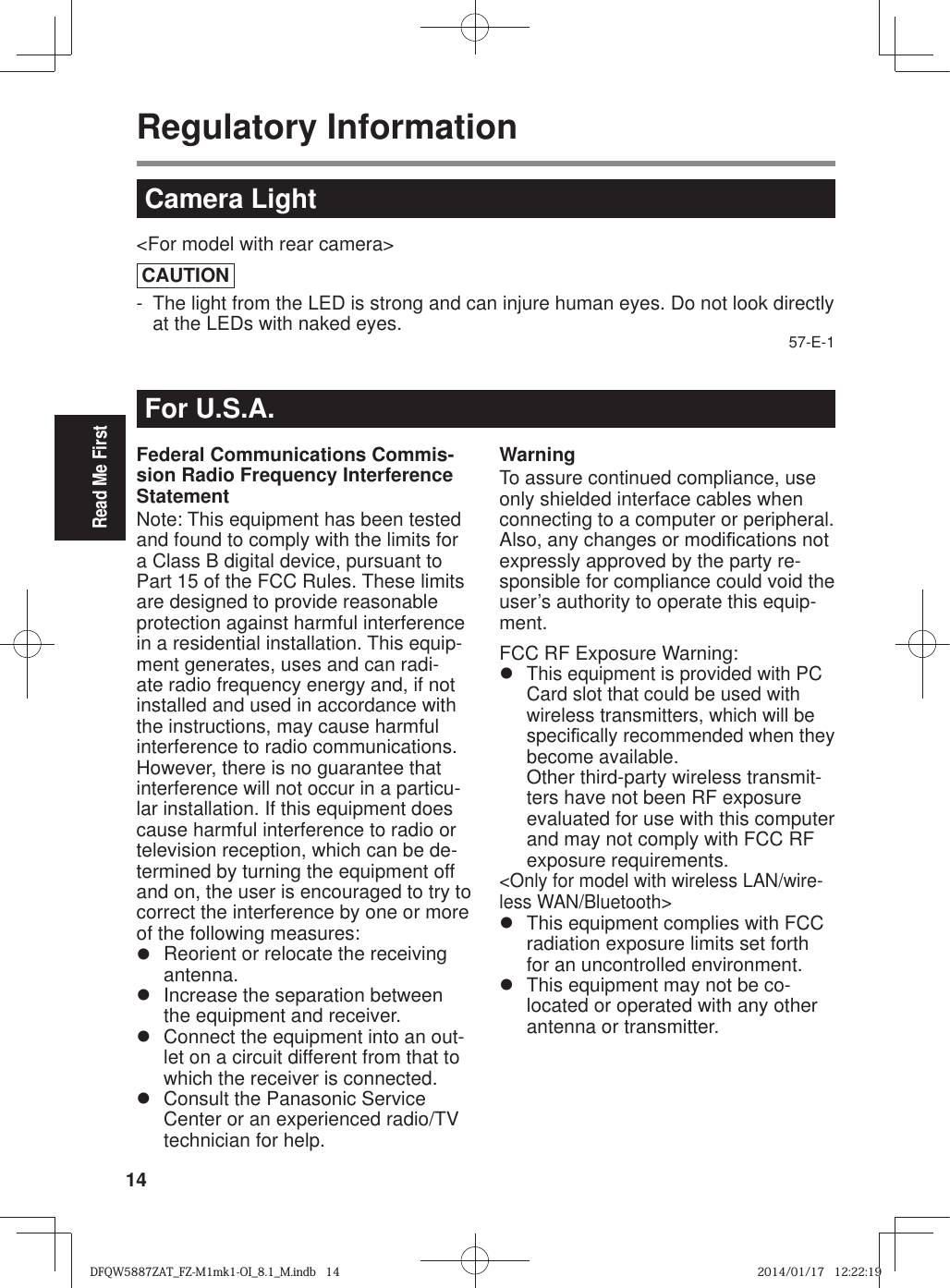 14Read Me FirstRegulatory InformationFor U.S.A.Federal Communications Commis-sion Radio Frequency Interference StatementNote: This equipment has been tested and found to comply with the limits for a Class B digital device, pursuant to Part 15 of the FCC Rules. These limits are designed to provide reasonable protection against harmful interference in a residential installation. This equip-ment generates, uses and can radi-ate radio frequency energy and, if not installed and used in accordance with the instructions, may cause harmful interference to radio communications. However, there is no guarantee that interference will not occur in a particu-lar installation. If this equipment does cause harmful interference to radio or television reception, which can be de-termined by turning the equipment off and on, the user is encouraged to try to correct the interference by one or more of the following measures:z  Reorient or relocate the receiving antenna.z  Increase the separation between the equipment and receiver.z  Connect the equipment into an out-let on a circuit different from that to which the receiver is connected.z  Consult the Panasonic Service Center or an experienced radio/TV technician for help.WarningTo assure continued compliance, use only shielded interface cables when connecting to a computer or peripheral. Also, any changes or modi¿ cations not expressly approved by the party re-sponsible for compliance could void the user’s authority to operate this equip-ment.FCC RF Exposure Warning:z This equipment is provided with PC Card slot that could be used with wireless transmitters, which will be speci¿ cally recommended when they become available.Other third-party wireless transmit-ters have not been RF exposure evaluated for use with this computer and may not comply with FCC RF exposure requirements.&lt;Only for model with wireless LAN/wire-less WAN/Bluetooth&gt;z  This equipment complies with FCC radiation exposure limits set forth for an uncontrolled environment.z  This equipment may not be co-located or operated with any other antenna or transmitter.Camera Light&lt;For model with rear camera&gt;CAUTION-  The light from the LED is strong and can injure human eyes. Do not look directly at the LEDs with naked eyes. 57-E-1DFQW5887ZAT_FZ-M1mk1-OI_8.1_M.indb   14DFQW5887ZAT_FZ-M1mk1-OI_8.1_M.indb   142014/01/17   12:22:192014/01/17   12:22:19