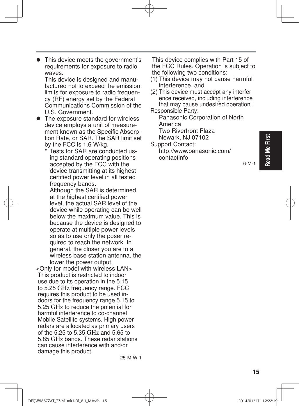 15Read Me Firstz  This device meets the government’s requirements for exposure to radio waves.This device is designed and manu-factured not to exceed the emission limits for exposure to radio frequen-cy (RF) energy set by the Federal Communications Commission of the U.S. Government.z  The exposure standard for wireless device employs a unit of measure-ment known as the Speci¿ c Absorp-tion Rate, or SAR. The SAR limit set by the FCC is 1.6 W/kg.*  Tests for SAR are conducted us-ing standard operating positions accepted by the FCC with the device transmitting at its highest certi¿ ed power level in all tested frequency bands.Although the SAR is determined at the highest certi¿ ed power level, the actual SAR level of the device while operating can be well below the maximum value. This is because the device is designed to operate at multiple power levels so as to use only the poser re-quired to reach the network. In general, the closer you are to a wireless base station antenna, the lower the power output.&lt;Only for model with wireless LAN&gt;This product is restricted to indoor use due to its operation in the 5.15 to 5.25 GHz frequency range. FCC requires this product to be used in-doors for the frequency range 5.15 to 5.25 GHz to reduce the potential for harmful interference to co-channel Mobile Satellite systems. High power radars are allocated as primary users of the 5.25 to 5.35 GHz and 5.65 to 5.85 GHz bands. These radar stations can cause interference with and/or damage this product.25-M-W-1This device complies with Part 15 of the FCC Rules. Operation is subject to the following two conditions:(1) This device may not cause harmful interference, and(2) This device must accept any interfer-ence received, including interference that may cause undesired operation.Responsible Party: Panasonic Corporation of North AmericaTwo Riverfront PlazaNewark, NJ 07102Support Contact: http://www.panasonic.com/contactinfo  6-M-1FCC RF Exposure Warning:z  This equipment is provided with external antenna connector(s) for connection to optional Car Mounter or Port Replicator for mobile exter-nal mounted antenna(s). External antenna(s) must be professionally installed and cannot exceed recom-mended maximum antenna gain as described in individual provided supplement instructions for wireless transmitters. The Car Mounter is provided with Radiall/Larsen WLAN whip antenna, type NMO5E2400B-KTNC with 5dBi antenna gain. The maximum allowable antenna gain for the external WWAN base whip antenna for the cellular band is 4 dBi, PCS band is 3 dBi, LTE Band 4 is 3 dBi, LTE Band 17 is 9 dBi and 10 dBi for LTE Band 13. Also, user must maintain minimum 20 cm spacing between external antenna(s) and all person’s body (excluding extremities of hands, wrist and feet) during wireless modes of operation. 32-M-1DFQW5887ZAT_FZ-M1mk1-OI_8.1_M.indb   15DFQW5887ZAT_FZ-M1mk1-OI_8.1_M.indb   152014/01/17   12:22:192014/01/17   12:22:19