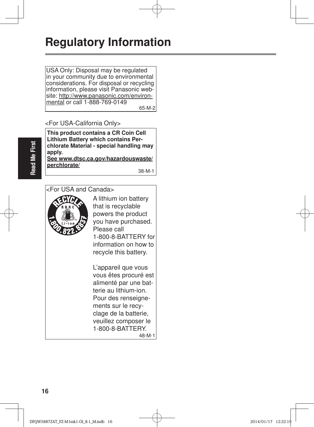 16Read Me FirstRegulatory InformationUSA Only: Disposal may be regulated in your community due to environmental considerations. For disposal or recycling information, please visit Panasonic web-site: http://www.panasonic.com/environ-mental or call 1-888-769-0149 65-M-2&lt;For USA-California Only&gt;This product contains a CR Coin Cell Lithium Battery which contains Per-chlorate Material - special handling may apply.See www.dtsc.ca.gov/hazardouswaste/perchlorate/ 38-M-1&lt;For USA and Canada&gt;A lithium ion battery that is recyclable powers the product you have purchased.Please call 1-800-8-BATTERY for information on how to recycle this battery.L’appareil que vous vous êtes procuré est alimenté par une bat-terie au lithium-ion.Pour des renseigne-ments sur le recy-clage de la batterie, veuillez composer le 1-800-8-BATTERY.48-M-1DFQW5887ZAT_FZ-M1mk1-OI_8.1_M.indb   16DFQW5887ZAT_FZ-M1mk1-OI_8.1_M.indb   162014/01/17   12:22:192014/01/17   12:22:19