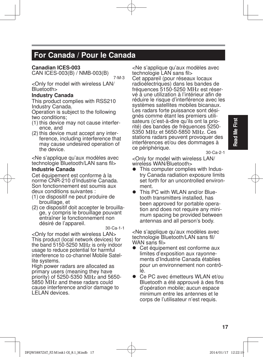 17Read Me FirstFor Canada / Pour le CanadaCanadian ICES-003CAN ICES-003(B) / NMB-003(B) 7-M-3&lt;Only for model with wireless LAN/Bluetooth&gt;Industry CanadaThis product complies with RSS210 Industry Canada.Operation is subject to the following two conditions;(1) this device may not cause interfer-ence, and(2) this device must accept any inter-ference, including interference that may cause undesired operation of the device.&lt;Ne s’applique qu’aux modèles avec technologie Bluetooth/LAN sans ¿ l&gt;Industrie CanadaCet équipement est conforme à la norme CNR-210 d’Industrie Canada. Son fonctionnement est soumis aux deux conditions suivantes :(1) ce dispositif ne peut produire de brouillage, et(2) ce dispositif doit accepter le brouilla-ge, y compris le brouillage pouvant entraîner le fonctionnement non désiré de l’appareil. 30-Ca-1-1&lt;Only for model with wireless LAN&gt;This product (local network devices) for the band 5150-5250 MHz is only indoor usage to reduce potential for harmful interference to co-channel Mobile Satel-lite systems.High power radars are allocated as primary users (meaning they have priority) of 5250-5350 MHz and 5650-5850 MHz and these radars could cause interference and/or damage to LELAN devices.&lt;Ne s’applique qu’aux modèles avec technologie LAN sans ¿ l&gt;Cet appareil (pour réseaux locaux radioélectriques) dans les bandes de fréquences 5150-5250 MHz est réser-vé à une utilization à l’intérieur a¿ n de réduire le risque d’interférence avec les systèmes satellites mobiles bicanaux.Les radars forte puissance sont dési-gnés comme étant les premiers utili-sateurs (c’est-à-dire qu’ils ont la prio-rité) des bandes de fréquences 5250-5350 MHz et 5650-5850 MHz. Ces stations radars peuvent provoquer des interférences et/ou des dommages à ce périphérique. 30-Ca-2-1&lt;Only for model with wireless LAN/wireless WAN/Bluetooth&gt;z  This computer complies with Indus-try Canada radiation exposure limits set forth for an uncontrolled environ-ment.z  This PC with WLAN and/or Blue-tooth transmitters installed, has been approved for portable opera-tion and does not require any mini-mum spacing be provided between antennas and all person’s body.&lt;Ne s’applique qu’aux modèles avec technologie Bluetooth/LAN sans ¿ l/WAN sans ¿ l&gt;z  Cet équipement est conforme aux limites d’exposition aux rayonne-ments d’Industrie Canada établies pour un environnement non contrô-lé.z  Ce PC avec émetteurs WLAN et/ou Bluetooth a été approuvé à des ¿ ns d’opération mobile; aucun espace minimum entre les antennes et le corps de l’utilisateur n’est requis.DFQW5887ZAT_FZ-M1mk1-OI_8.1_M.indb   17DFQW5887ZAT_FZ-M1mk1-OI_8.1_M.indb   172014/01/17   12:22:192014/01/17   12:22:19