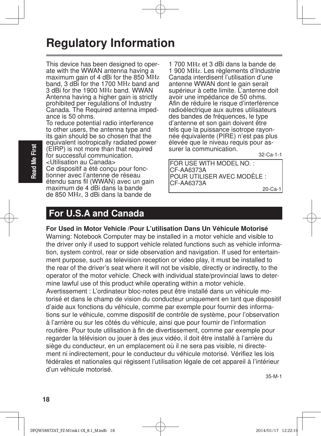 18Read Me FirstRegulatory InformationThis device has been designed to oper-ate with the WWAN antenna having a maximum gain of 4 dBi for the 850 MHz band, 3 dBi for the 1700 MHz band and 3 dBi for the 1900 MHz band. WWAN Antenna having a higher gain is strictly prohibited per regulations of Industry Canada. The Required antenna imped-ance is 50 ohms.To reduce potential radio interference to other users, the antenna type and its gain should be so chosen that the equivalent isotropically radiated power (EIRP) is not more than that required for successful communication.&lt;Utilisation au Canada&gt;Ce dispositif a été conçu pour fonc-tionner avec l’antenne de réseau étendu sans ¿ l (WWAN) avec un gain maximum de 4 dBi dans la bande de 850 MHz, 3 dBi dans la bande de 1 700 MHz et 3 dBi dans la bande de 1 900 MHz. Les règlements d’Industrie Canada interdisent l’utilisation d’une antenne WWAN dont le gain serait supérieur à cette limite. L’antenne doit avoir une impédance de 50 ohms.A¿ n de réduire le risque d’interférence radioélectrique aux autres utilisateurs des bandes de fréquences, le type d’antenne et son gain doivent être tels que la puissance isotrope rayon-née équivalente (PIRE) n’est pas plus élevée que le niveau requis pour as-surer la communication. 32-Ca-1-1FOR USE WITH MODEL NO. : CF-AA6373APOUR UTILISER AVEC MODÈLE : CF-AA6373A 20-Ca-1For U.S.A and CanadaFor Used in Motor Vehicle /Pour L’utilisation Dans Un Véhicule MotoriséWarning: Notebook Computer may be installed in a motor vehicle and visible to the driver only if used to support vehicle related functions such as vehicle informa-tion, system control, rear or side observation and navigation. If used for entertain-ment purpose, such as television reception or video play, it must be installed to the rear of the driver’s seat where it will not be visible, directly or indirectly, to the operator of the motor vehicle. Check with individual state/provincial laws to deter-mine lawful use of this product while operating within a motor vehicle.Avertissement : L’ordinateur bloc-notes peut être installé dans un véhicule mo-torisé et dans le champ de vision du conducteur uniquement en tant que dispositif d’aide aux fonctions du véhicule, comme par exemple pour fournir des informa-tions sur le véhicule, comme dispositif de contrôle de système, pour l’observation à l’arrière ou sur les côtés du véhicule, ainsi que pour fournir de l’information routière. Pour toute utilisation à ¿ n de divertissement, comme par exemple pour regarder la télévision ou jouer à des jeux vidéo, il doit être installé à l’arrière du siège du conducteur, en un emplacement où il ne sera pas visible, ni directe-ment ni indirectement, pour le conducteur du véhicule motorisé. Véri¿ ez les lois fédérales et nationales qui régissent l’utilisation légale de cet appareil à l’intérieur d’un véhicule motorisé. 35-M-1DFQW5887ZAT_FZ-M1mk1-OI_8.1_M.indb   18DFQW5887ZAT_FZ-M1mk1-OI_8.1_M.indb   182014/01/17   12:22:192014/01/17   12:22:19