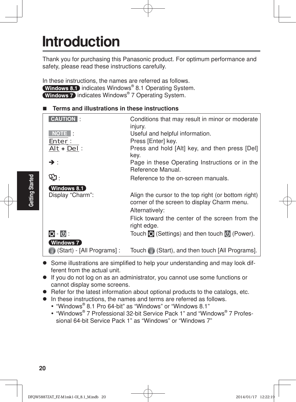 20Getting Started IntroductionThank you for purchasing this Panasonic product. For optimum performance and safety, please read these instructions carefully.In these instructions, the names are referred as follows. indicates Windows® 8.1 Operating System. indicates Windows® 7 Operating System.  Terms and illustrations in these instructionsCAUTION  :   Conditions that may result in minor or moderate injury.NOTE  :  Useful and helpful information.Enter :  Press [Enter] key.Alt + Del :   Press and hold [Alt] key, and then press [Del] key.Î :   Page in these Operating Instructions or in the Reference Manual. :  Reference to the on-screen manuals.Display “Charm”:   Align the cursor to the top right (or bottom right) corner of the screen to display Charm menu. Alternatively:  Flick toward the center of the screen from the right edge. -   :  Touch   (Settings) and then touch   (Power). (Start) - [All Programs] :  Touch   (Start), and then touch [All Programs].z  Some illustrations are simpli¿ ed to help your understanding and may look dif-ferent from the actual unit.z  If you do not log on as an administrator, you cannot use some functions or cannot display some screens.z  Refer for the latest information about optional products to the catalogs, etc.z  In these instructions, the names and terms are referred as follows.y “Windows® 8.1 Pro 64-bit” as “Windows” or “Windows 8.1”y “Windows® 7 Professional 32-bit Service Pack 1” and “Windows® 7 Profes-sional 64-bit Service Pack 1” as “Windows” or “Windows 7”DFQW5887ZAT_FZ-M1mk1-OI_8.1_M.indb   20DFQW5887ZAT_FZ-M1mk1-OI_8.1_M.indb   202014/01/17   12:22:192014/01/17   12:22:19