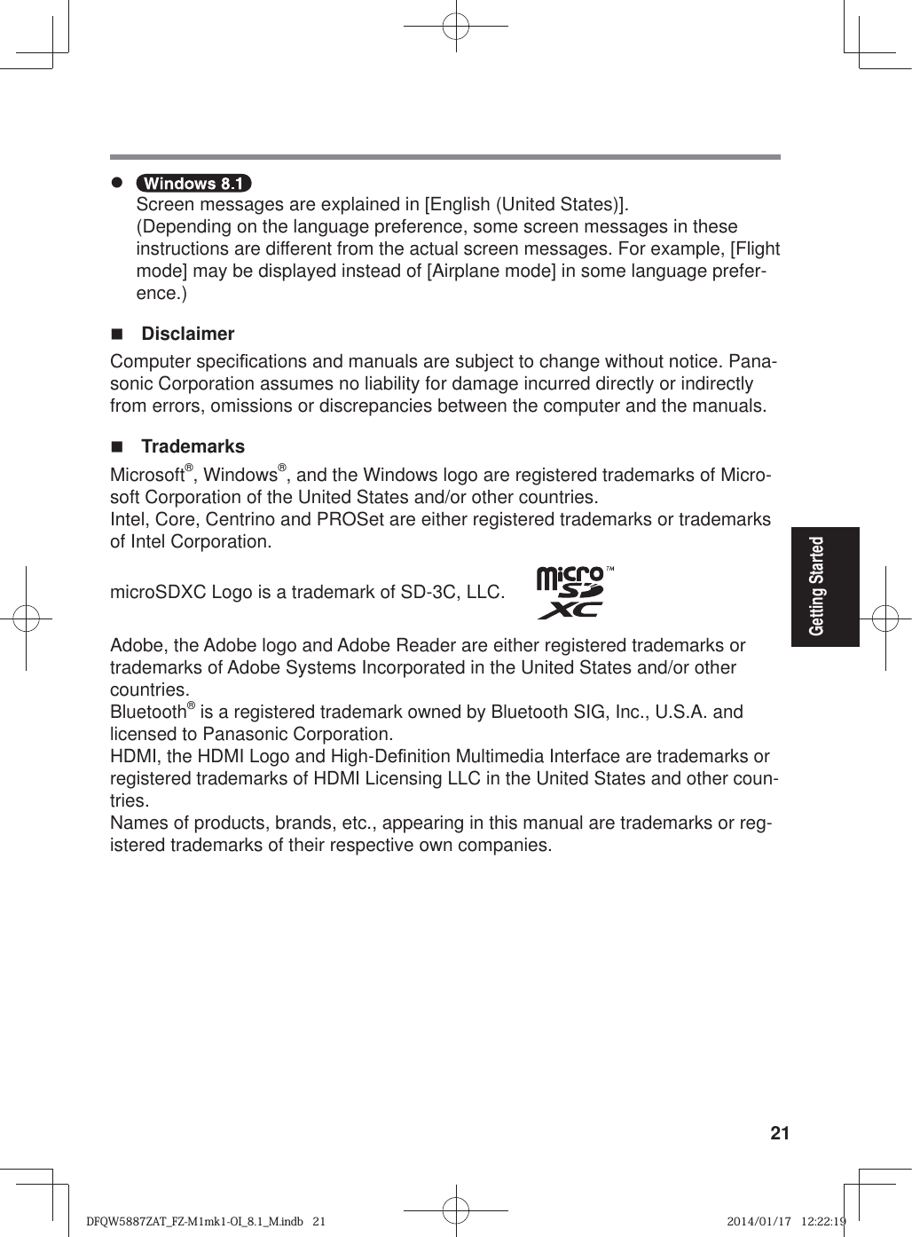 21Getting Startedz Screen messages are explained in [English (United States)].(Depending on the language preference, some screen messages in these instructions are different from the actual screen messages. For example, [Flight mode] may be displayed instead of [Airplane mode] in some language prefer-ence.) Disclaimer Computer speci¿ cations and manuals are subject to change without notice. Pana-sonic Corporation assumes no liability for damage incurred directly or indirectly from errors, omissions or discrepancies between the computer and the manuals. TrademarksMicrosoft®, Windows®, and the Windows logo are registered trademarks of Micro-soft Corporation of the United States and/or other countries.Intel, Core, Centrino and PROSet are either registered trademarks or trademarks of Intel Corporation.microSDXC Logo is a trademark of SD-3C, LLC.      Adobe, the Adobe logo and Adobe Reader are either registered trademarks or trademarks of Adobe Systems Incorporated in the United States and/or other countries.Bluetooth® is a registered trademark owned by Bluetooth SIG, Inc., U.S.A. and licensed to Panasonic Corporation.HDMI, the HDMI Logo and High-De¿ nition Multimedia Interface are trademarks or registered trademarks of HDMI Licensing LLC in the United States and other coun-tries.Names of products, brands, etc., appearing in this manual are trademarks or reg-istered trademarks of their respective own companies.DFQW5887ZAT_FZ-M1mk1-OI_8.1_M.indb   21DFQW5887ZAT_FZ-M1mk1-OI_8.1_M.indb   212014/01/17   12:22:192014/01/17   12:22:19