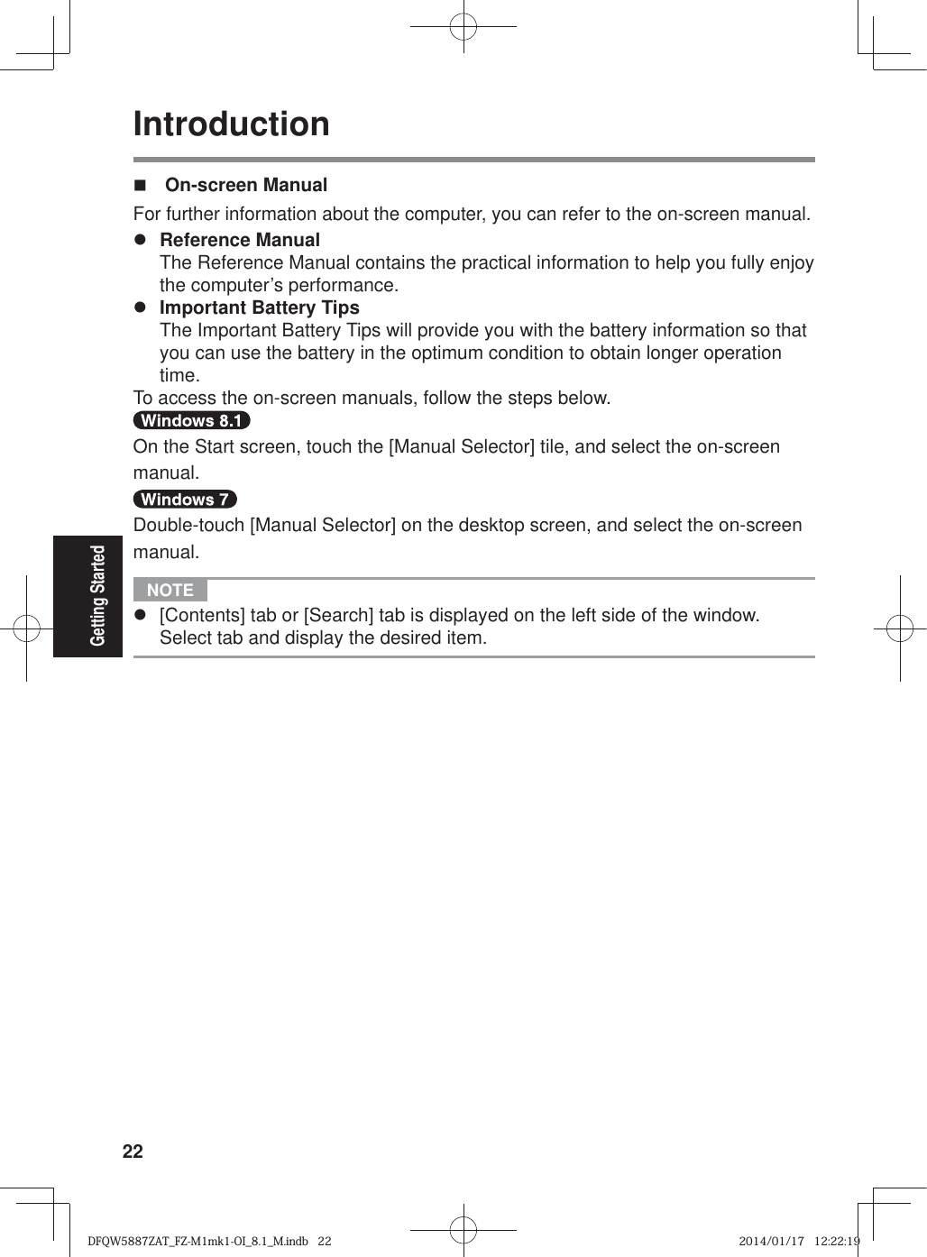 22Getting StartedIntroduction On-screen ManualFor further information about the computer, you can refer to the on-screen manual.z Reference Manual  The Reference Manual contains the practical information to help you fully enjoy the computer’s performance.z Important Battery Tips  The Important Battery Tips will provide you with the battery information so that you can use the battery in the optimum condition to obtain longer operation time.To access the on-screen manuals, follow the steps below.On the Start screen, touch the [Manual Selector] tile, and select the on-screen manual.Double-touch [Manual Selector] on the desktop screen, and select the on-screen manual. NOTE z  [Contents] tab or [Search] tab is displayed on the left side of the window. Select tab and display the desired item.DFQW5887ZAT_FZ-M1mk1-OI_8.1_M.indb   22DFQW5887ZAT_FZ-M1mk1-OI_8.1_M.indb   222014/01/17   12:22:192014/01/17   12:22:19