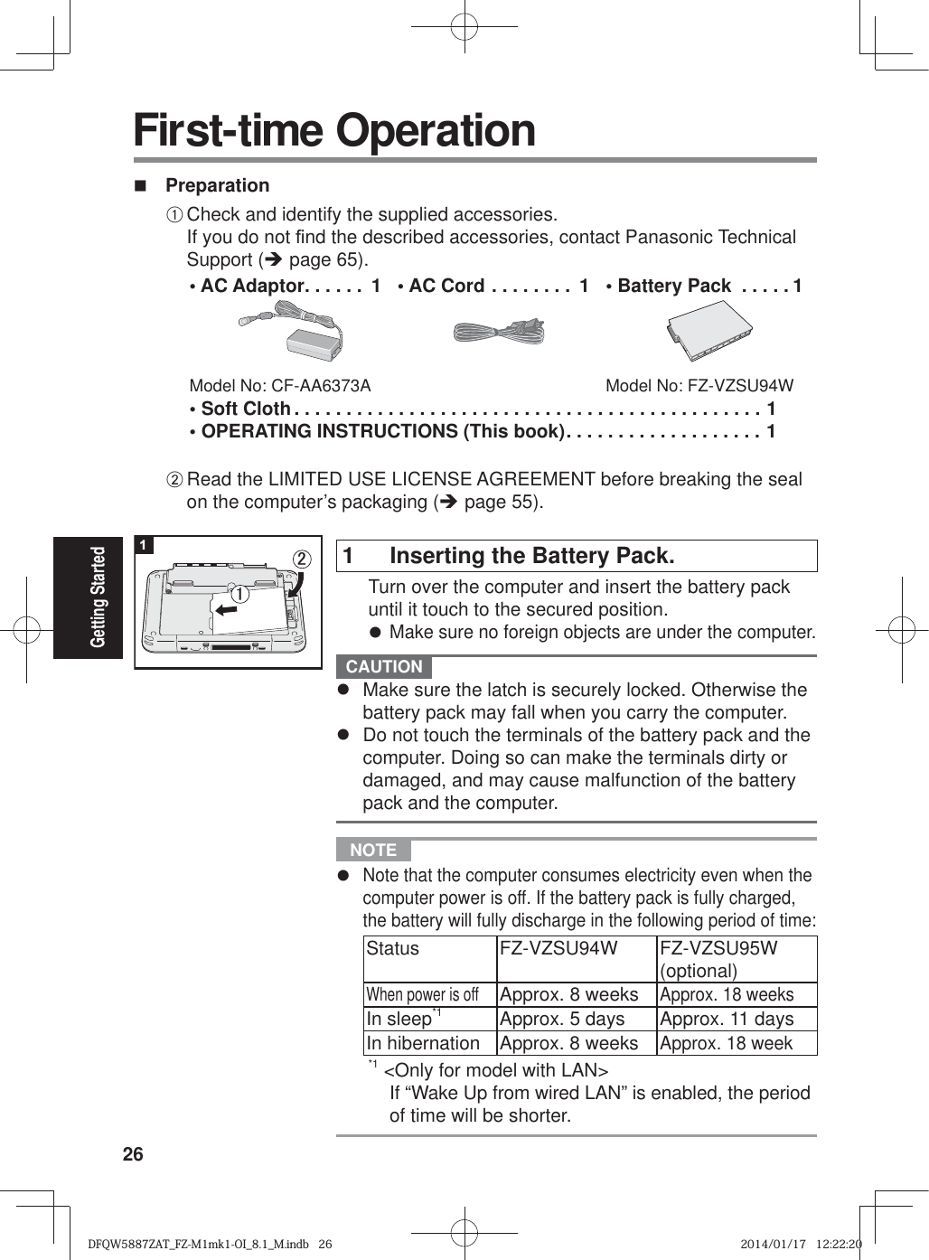 26Getting Started PreparationA Check and identify the supplied accessories.If you do not ¿ nd the described accessories, contact Panasonic Technical Support (Î page 65).• AC Adaptor . . . . . .  1Model No: CF-AA6373A• AC Cord . . . . . . . .  1 •  Battery Pack  . . . . . 1Model No: FZ-VZSU94W• Soft Cloth . . . . . . . . . . . . . . . . . . . . . . . . . . . . . . . . . . . . . . . . . . . . . 1• OPERATING INSTRUCTIONS (This book) . . . . . . . . . . . . . . . . . . . 1B Read the LIMITED USE LICENSE AGREEMENT before breaking the seal on the computer’s packaging (Î page 55). First-time Operation1  Inserting the Battery Pack.  Turn over the computer and insert the battery pack until it touch to the secured position.z Make sure no foreign objects are under the computer. CAUTION z  Make sure the latch is securely locked. Otherwise the battery pack may fall when you carry the computer.z  Do not touch the terminals of the battery pack and the computer. Doing so can make the terminals dirty or damaged, and may cause malfunction of the battery pack and the computer. NOTE z Note that the computer consumes electricity even when the computer power is off. If the battery pack is fully charged, the battery will fully discharge in the following period of time:Status FZ-VZSU94W FZ-VZSU95W (optional)When power is offApprox. 8 weeksApprox. 18 weeksIn sleep*1 Approx. 5 days Approx. 11 daysIn hibernation Approx. 8 weeksApprox. 18 week*1   &lt;Only for model with LAN&gt;If “Wake Up from wired LAN” is enabled, the period of time will be shorter.1㪉㪈DFQW5887ZAT_FZ-M1mk1-OI_8.1_M.indb   26DFQW5887ZAT_FZ-M1mk1-OI_8.1_M.indb   262014/01/17   12:22:202014/01/17   12:22:20