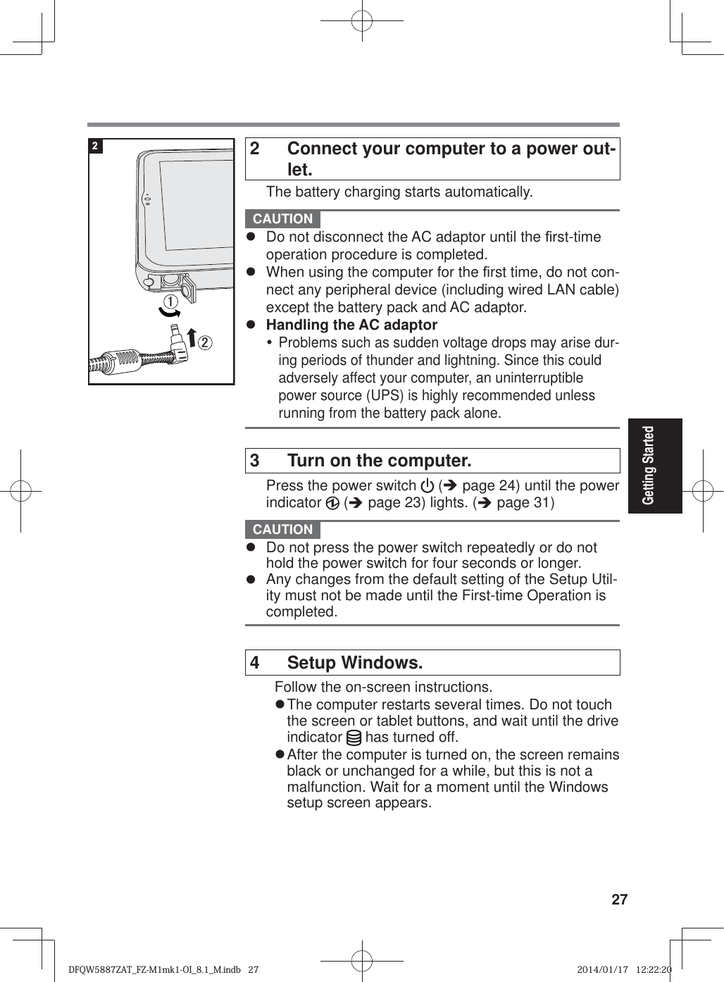 27Getting Started2  Connect your computer to a power out-let.  The battery charging starts automatically. CAUTION z  Do not disconnect the AC adaptor until the ¿ rst-time operation procedure is completed.z  When using the computer for the ¿ rst time, do not con-nect any peripheral device (including wired LAN cable) except the battery pack and AC adaptor.z  Handling the AC adaptory Problems such as sudden voltage drops may arise dur-ing periods of thunder and lightning. Since this could adversely affect your computer, an uninterruptible power source (UPS) is highly recommended unless running from the battery pack alone. 3  Turn on the computer.  Press the power switch   (Î page 24) until the power indicator   (Î page 23) lights. (Î page 31) CAUTION z  Do not press the power switch repeatedly or do not hold the power switch for four seconds or longer.z  Any changes from the default setting of the Setup Util-ity must not be made until the First-time Operation is completed. 4 Setup Windows.Follow the on-screen instructions.z The computer restarts several times. Do not touch the screen or tablet buttons, and wait until the drive indicator   has turned off.z After the computer is turned on, the screen remains black or unchanged for a while, but this is not a malfunction. Wait for a moment until the Windows setup screen appears.㪈㪉2DFQW5887ZAT_FZ-M1mk1-OI_8.1_M.indb   27DFQW5887ZAT_FZ-M1mk1-OI_8.1_M.indb   272014/01/17   12:22:202014/01/17   12:22:20