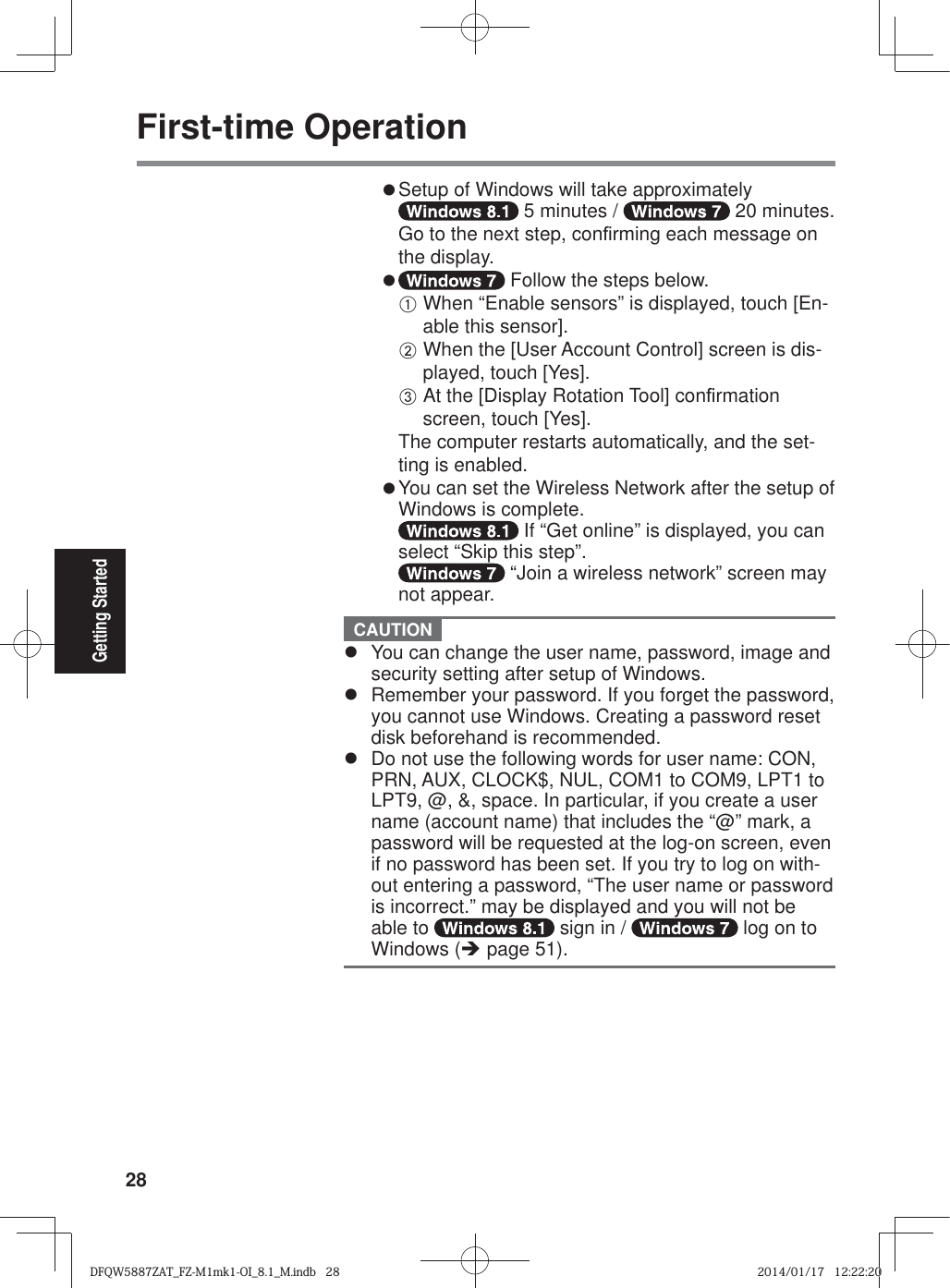 28Getting StartedFirst-time Operationz Setup of Windows will take approximately  5 minutes /   20 minutes.Go to the next step, con¿ rming each message on the display.z  Follow the steps below.A When “Enable sensors” is displayed, touch [En-able this sensor].B When the [User Account Control] screen is dis-played, touch [Yes].C At the [Display Rotation Tool] con¿ rmation screen, touch [Yes].The computer restarts automatically, and the set-ting is enabled.z  You can set the Wireless Network after the setup of Windows is complete. If “Get online” is displayed, you can select “Skip this step”. “Join a wireless network” screen may not appear. CAUTION z  You can change the user name, password, image and security setting after setup of Windows.z  Remember your password. If you forget the password, you cannot use Windows. Creating a password reset disk beforehand is recommended.z  Do not use the following words for user name: CON, PRN, AUX, CLOCK$, NUL, COM1 to COM9, LPT1 to LPT9, @, &amp;, space. In particular, if you create a user name (account name) that includes the “@” mark, a password will be requested at the log-on screen, even if no password has been set. If you try to log on with-out entering a password, “The user name or password is incorrect.” may be displayed and you will not be able to   sign in /   log on to Windows (Î page 51).DFQW5887ZAT_FZ-M1mk1-OI_8.1_M.indb   28DFQW5887ZAT_FZ-M1mk1-OI_8.1_M.indb   282014/01/17   12:22:202014/01/17   12:22:20