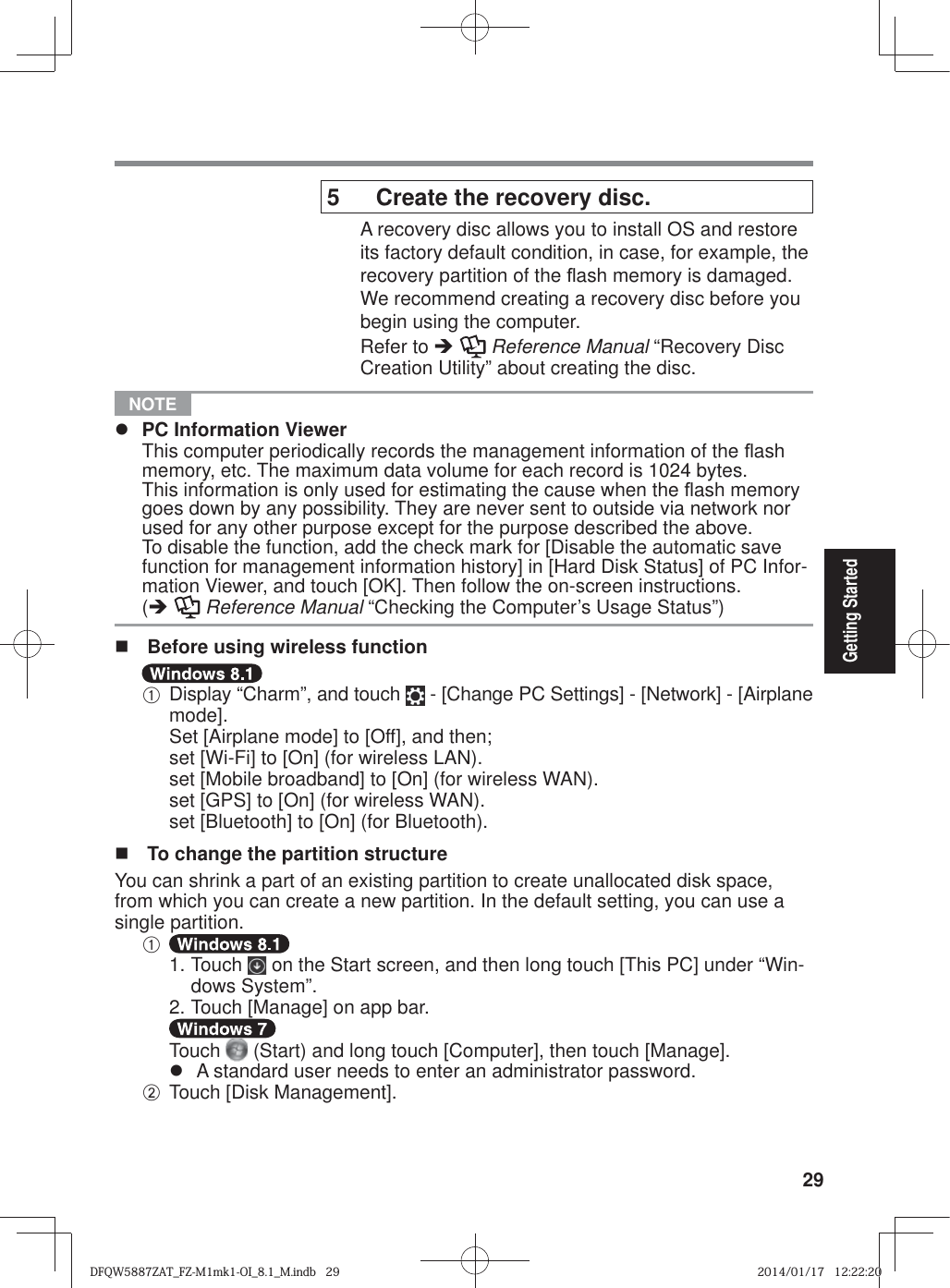 29Getting Started5  Create the recovery disc.A recovery disc allows you to install OS and restore its factory default condition, in case, for example, the recovery partition of the À ash memory is damaged. We recommend creating a recovery disc before you begin using the computer. Refer to Î  Reference Manual “Recovery Disc Creation Utility” about creating the disc. NOTE z  PC Information Viewer  This computer periodically records the management information of the À ash memory, etc. The maximum data volume for each record is 1024 bytes. This information is only used for estimating the cause when the À ash memory goes down by any possibility. They are never sent to outside via network nor used for any other purpose except for the purpose described the above.  To disable the function, add the check mark for [Disable the automatic save function for management information history] in [Hard Disk Status] of PC Infor-mation Viewer, and touch [OK]. Then follow the on-screen instructions. (Î  Reference Manual “Checking the Computer’s Usage Status”)  Before using wireless functionA Display “Charm”, and touch   - [Change PC Settings] - [Network] - [Airplane mode].  Set [Airplane mode] to [Off], and then;  set [Wi-Fi] to [On] (for wireless LAN).  set [Mobile broadband] to [On] (for wireless WAN).  set [GPS] to [On] (for wireless WAN). set [Bluetooth] to [On] (for Bluetooth).  To change the partition structureYou can shrink a part of an existing partition to create unallocated disk space, from which you can create a new partition. In the default setting, you can use a single partition.A  1. Touch   on the Start screen, and then long touch [This PC] under “Win-dows System”. 2. Touch [Manage] on app bar.  Touch   (Start) and long touch [Computer], then touch [Manage].z  A standard user needs to enter an administrator password.B Touch [Disk Management].DFQW5887ZAT_FZ-M1mk1-OI_8.1_M.indb   29DFQW5887ZAT_FZ-M1mk1-OI_8.1_M.indb   292014/01/17   12:22:202014/01/17   12:22:20