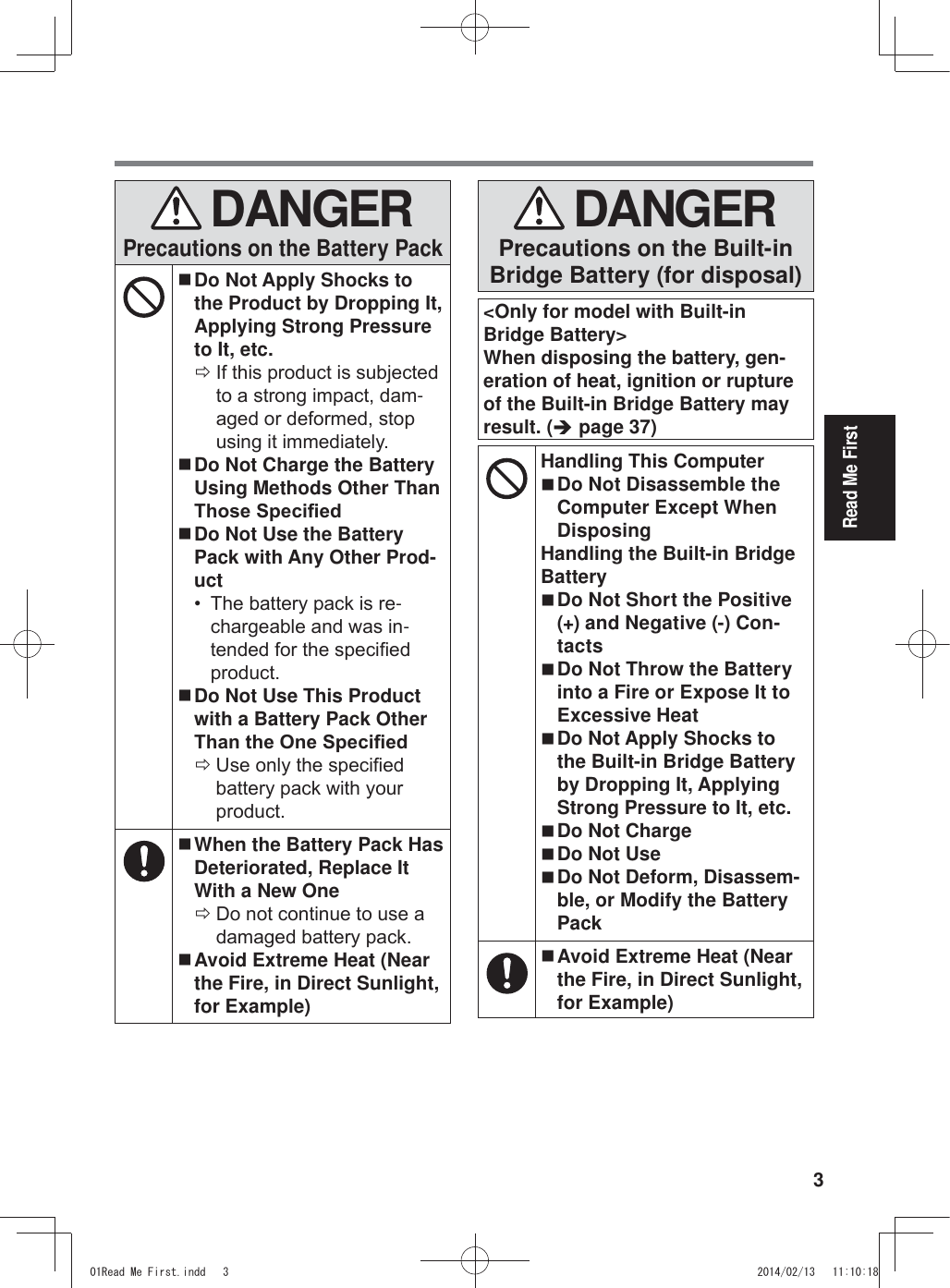 3Read Me First DANGERPrecautions on the Battery Pack Do Not Apply Shocks to the Product by Dropping It, Applying Strong Pressure to It, etc. Ö,IWKLVSURGXFWLVVXEMHFWHGWRDVWURQJLPSDFWGDP-DJHGRUGHIRUPHGVWRSXVLQJLWLPPHGLDWHO\ Do Not Charge the Battery Using Methods Other Than 7KRVH6SHFL¿HG Do Not Use the Battery Pack with Any Other Prod-uct 7KHEDWWHU\SDFNLVUH-FKDUJHDEOHDQGZDVLQ-WHQGHGIRUWKHVSHFL¿HGSURGXFW Do Not Use This Product with a Battery Pack Other 7KDQWKH2QH6SHFL¿HG Ö8VHRQO\WKHVSHFL¿HGEDWWHU\SDFNZLWK\RXUSURGXFW When the Battery Pack Has Deteriorated, Replace It With a New One Ö&apos;RQRWFRQWLQXHWRXVHDGDPDJHGEDWWHU\SDFN Avoid Extreme Heat (Near the Fire, in Direct Sunlight, for Example) DANGERPrecautions on the Built-in Bridge Battery (for disposal)&lt;Only for model with Built-in Bridge Battery&gt;When disposing the battery, gen-eration of heat, ignition or rupture of the Built-in Bridge Battery may result. (Î page 37)Handling This Computer Do Not Disassemble the Computer Except When DisposingHandling the Built-in Bridge Battery Do Not Short the Positive (+) and Negative (-) Con-tacts Do Not Throw the Battery into a Fire or Expose It to Excessive Heat Do Not Apply Shocks to the Built-in Bridge Battery by Dropping It, Applying Strong Pressure to It, etc. Do Not Charge Do Not Use Do Not Deform, Disassem-ble, or Modify the Battery Pack Avoid Extreme Heat (Near the Fire, in Direct Sunlight, for Example)5HDG0H)LUVWLQGG 