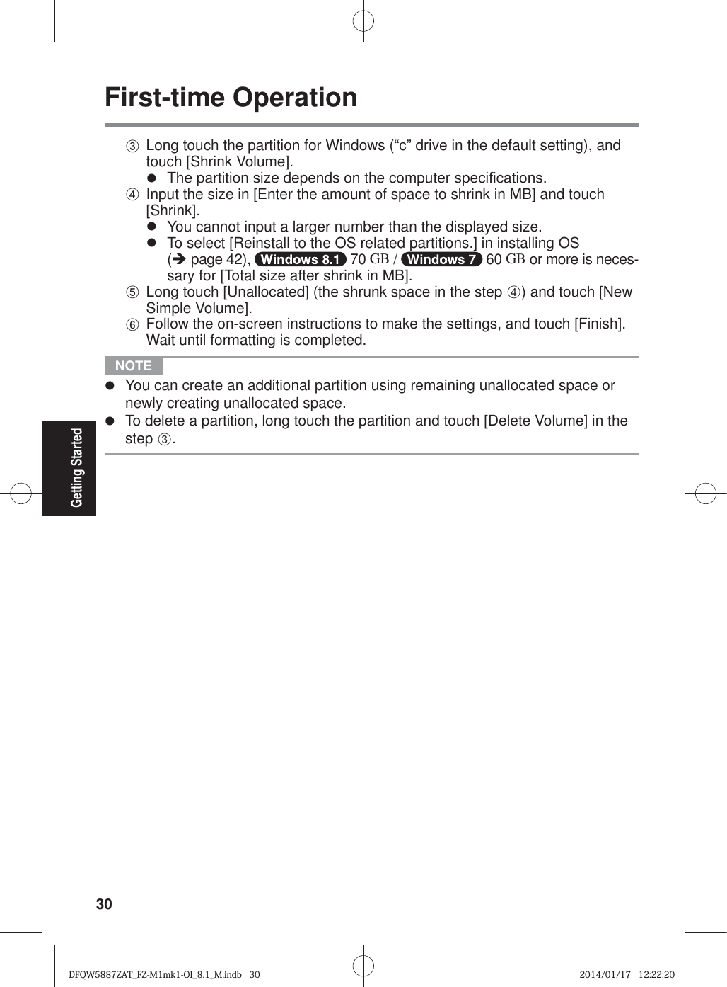 30Getting StartedFirst-time OperationC Long touch the partition for Windows (“c” drive in the default setting), and touch [Shrink Volume].z  The partition size depends on the computer speci¿ cations.D Input the size in [Enter the amount of space to shrink in MB] and touch [Shrink].z  You cannot input a larger number than the displayed size.z  To select [Reinstall to the OS related partitions.] in installing OS (Î page 42),   70 GB /   60 GB or more is neces-sary for [Total size after shrink in MB].E Long touch [Unallocated] (the shrunk space in the step D) and touch [New Simple Volume].F Follow the on-screen instructions to make the settings, and touch [Finish].Wait until formatting is completed. NOTE z  You can create an additional partition using remaining unallocated space or newly creating unallocated space.z  To delete a partition, long touch the partition and touch [Delete Volume] in the step C.DFQW5887ZAT_FZ-M1mk1-OI_8.1_M.indb   30DFQW5887ZAT_FZ-M1mk1-OI_8.1_M.indb   302014/01/17   12:22:202014/01/17   12:22:20