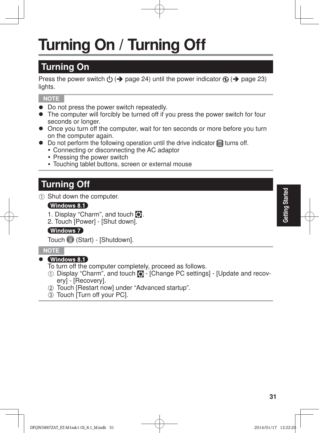 31Getting StartedTurning OnPress the power switch   (Î page 24) until the power indicator   (Î page 23) lights. NOTE z  Do not press the power switch repeatedly.z  The computer will forcibly be turned off if you press the power switch for four seconds or longer.z  Once you turn off the computer, wait for ten seconds or more before you turn on the computer again.z Do not perform the following operation until the drive indicator   turns off.y Connecting or disconnecting the AC adaptory Pressing the power switchy Touching tablet buttons, screen or external mouseTurning OffA Shut down the computer.  1. Display “Charm”, and touch   . 2. Touch [Power] - [Shut down].  Touch   (Start) - [Shutdown]. NOTE z To turn off the computer completely, proceed as follows.A Display “Charm”, and touch   - [Change PC settings] - [Update and recov-ery] - [Recovery].B Touch [Restart now] under “Advanced startup”.C Touch [Turn off your PC]. Turning On / Turning OffDFQW5887ZAT_FZ-M1mk1-OI_8.1_M.indb   31DFQW5887ZAT_FZ-M1mk1-OI_8.1_M.indb   312014/01/17   12:22:202014/01/17   12:22:20
