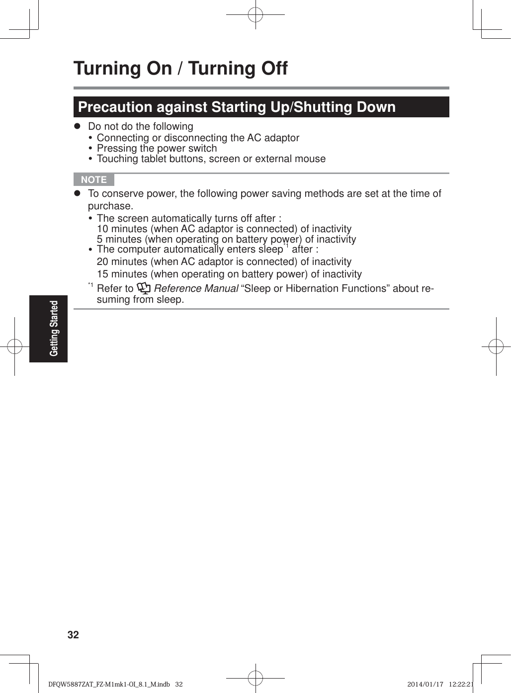 32Getting StartedTurning On / Turning OffPrecaution against Starting Up/Shutting Downz  Do not do the followingy Connecting or disconnecting the AC adaptory Pressing the power switchy Touching tablet buttons, screen or external mouse NOTE z  To conserve power, the following power saving methods are set at the time of purchase.y The screen automatically turns off after :10 minutes (when AC adaptor is connected) of inactivity5 minutes (when operating on battery power) of inactivityy The computer automatically enters sleep*1 after :20 minutes (when AC adaptor is connected) of inactivity15 minutes (when operating on battery power) of inactivity*1 Refer to   Reference Manual “Sleep or Hibernation Functions” about re-suming from sleep.DFQW5887ZAT_FZ-M1mk1-OI_8.1_M.indb   32DFQW5887ZAT_FZ-M1mk1-OI_8.1_M.indb   322014/01/17   12:22:212014/01/17   12:22:21