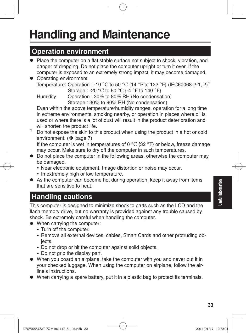 33Useful Information Handling and MaintenanceOperation environmentz Place the computer on a À at stable surface not subject to shock, vibration, and danger of dropping. Do not place the computer upright or turn it over. If the computer is exposed to an extremely strong impact, it may become damaged.z Operating environment  Temperature:  Operation : -10 °C to 50 °C {14 °F to 122 °F} (IEC60068-2-1, 2)*1     Storage : -20 °C to 60 °C {-4 °F to 140 °F}  Humidity:  Operation : 30% to 80% RH (No condensation)    Storage : 30% to 90% RH (No condensation)Even within the above temperature/humidity ranges, operation for a long time in extreme environments, smoking nearby, or operation in places where oil is used or where there is a lot of dust will result in the product deterioration and will shorten the product life.*1  Do not expose the skin to this product when using the product in a hot or cold environment. (Î page 7)If the computer is wet in temperatures of 0 °C {32 °F} or below, freeze damage may occur. Make sure to dry off the computer in such temperatures.z  Do not place the computer in the following areas, otherwise the computer may be damaged.y Near electronic equipment. Image distortion or noise may occur.y In extremely high or low temperature.z  As the computer can become hot during operation, keep it away from items that are sensitive to heat.Handling cautionsThis computer is designed to minimize shock to parts such as the LCD and the À ash memory drive, but no warranty is provided against any trouble caused by shock. Be extremely careful when handling the computer.z  When carrying the computer:y Turn off the computer.y Remove all external devices, cables, Smart Cards and other protruding ob-jects.y Do not drop or hit the computer against solid objects.y Do not grip the display part.z  When you board an airplane, take the computer with you and never put it in your checked luggage. When using the computer on airplane, follow the air-line’s instructions.z  When carrying a spare battery, put it in a plastic bag to protect its terminals.DFQW5887ZAT_FZ-M1mk1-OI_8.1_M.indb   33DFQW5887ZAT_FZ-M1mk1-OI_8.1_M.indb   332014/01/17   12:22:212014/01/17   12:22:21