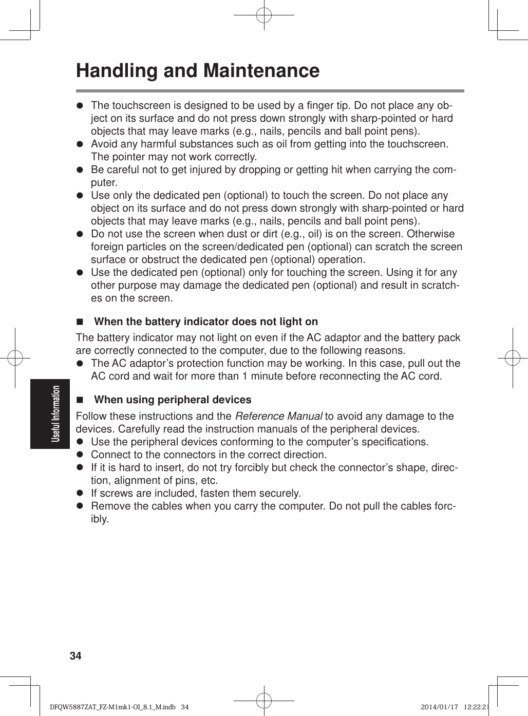 34Useful InformationHandling and Maintenancez  The touchscreen is designed to be used by a ¿ nger tip. Do not place any ob-ject on its surface and do not press down strongly with sharp-pointed or hard objects that may leave marks (e.g., nails, pencils and ball point pens).z  Avoid any harmful substances such as oil from getting into the touchscreen. The pointer may not work correctly.z  Be careful not to get injured by dropping or getting hit when carrying the com-puter.z  Use only the dedicated pen (optional) to touch the screen. Do not place any object on its surface and do not press down strongly with sharp-pointed or hard objects that may leave marks (e.g., nails, pencils and ball point pens).z  Do not use the screen when dust or dirt (e.g., oil) is on the screen. Otherwise foreign particles on the screen/dedicated pen (optional) can scratch the screen surface or obstruct the dedicated pen (optional) operation.z  Use the dedicated pen (optional) only for touching the screen. Using it for any other purpose may damage the dedicated pen (optional) and result in scratch-es on the screen.  When the battery indicator does not light on The battery indicator may not light on even if the AC adaptor and the battery pack are correctly connected to the computer, due to the following reasons.z  The AC adaptor’s protection function may be working. In this case, pull out the AC cord and wait for more than 1 minute before reconnecting the AC cord.  When using peripheral devicesFollow these instructions and the Reference Manual to avoid any damage to the devices. Carefully read the instruction manuals of the peripheral devices.z  Use the peripheral devices conforming to the computer’s speci¿ cations.z  Connect to the connectors in the correct direction.z  If it is hard to insert, do not try forcibly but check the connector’s shape, direc-tion, alignment of pins, etc.z  If screws are included, fasten them securely.z  Remove the cables when you carry the computer. Do not pull the cables forc-ibly.DFQW5887ZAT_FZ-M1mk1-OI_8.1_M.indb   34DFQW5887ZAT_FZ-M1mk1-OI_8.1_M.indb   342014/01/17   12:22:212014/01/17   12:22:21