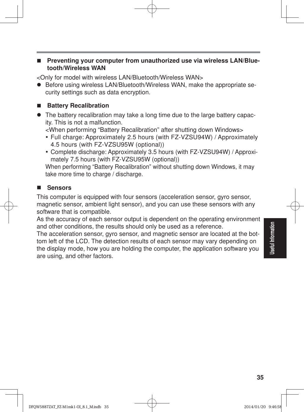 35Useful Information  Preventing your computer from unauthorized use via wireless LAN/Blue-tooth/Wireless WAN&lt;Only for model with wireless LAN/Bluetooth/Wireless WAN&gt;z Before using wireless LAN/Bluetooth/Wireless WAN, make the appropriate se-curity settings such as data encryption. Battery Recalibrationz  The battery recalibration may take a long time due to the large battery capac-ity. This is not a malfunction.&lt;When performing “Battery Recalibration” after shutting down Windows&gt;y Full charge: Approximately 2.5 hours (with FZ-VZSU94W) / Approximately 4.5 hours (with FZ-VZSU95W (optional))y Complete discharge: Approximately 3.5 hours (with FZ-VZSU94W) / Approxi-mately 7.5 hours (with FZ-VZSU95W (optional))When performing “Battery Recalibration” without shutting down Windows, it may take more time to charge / discharge. SensorsThis computer is equipped with four sensors (acceleration sensor, gyro sensor, magnetic sensor, ambient light sensor), and you can use these sensors with any software that is compatible.As the accuracy of each sensor output is dependent on the operating environment and other conditions, the results should only be used as a reference.The acceleration sensor, gyro sensor, and magnetic sensor are located at the bot-tom left of the LCD. The detection results of each sensor may vary depending on the display mode, how you are holding the computer, the application software you are using, and other factors.DFQW5887ZAT_FZ-M1mk1-OI_8.1_M.indb   35DFQW5887ZAT_FZ-M1mk1-OI_8.1_M.indb   352014/01/20   9:46:582014/01/20   9:46:58