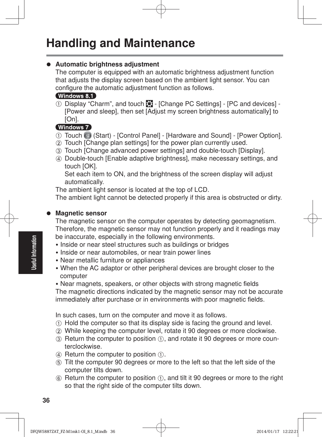 36Useful InformationHandling and Maintenancez Automatic brightness adjustment  The computer is equipped with an automatic brightness adjustment function that adjusts the display screen based on the ambient light sensor. You can con¿ gure the automatic adjustment function as follows.  A  Display “Charm”, and touch   - [Change PC Settings] - [PC and devices] - [Power and sleep], then set [Adjust my screen brightness automatically] to [On].  A Touch   (Start) - [Control Panel] - [Hardware and Sound] - [Power Option]. B Touch [Change plan settings] for the power plan currently used. C Touch [Change advanced power settings] and double-touch [Display]. D  Double-touch [Enable adaptive brightness], make necessary settings, and touch [OK].Set each item to ON, and the brightness of the screen display will adjust automatically.  The ambient light sensor is located at the top of LCD.  The ambient light cannot be detected properly if this area is obstructed or dirty.z Magnetic sensor  The magnetic sensor on the computer operates by detecting geomagnetism. Therefore, the magnetic sensor may not function properly and it readings may be inaccurate, especially in the following environments.y Inside or near steel structures such as buildings or bridgesy Inside or near automobiles, or near train power linesy Near metallic furniture or appliancesy When the AC adaptor or other peripheral devices are brought closer to the computery Near magnets, speakers, or other objects with strong magnetic ¿ elds  The magnetic directions indicated by the magnetic sensor may not be accurate immediately after purchase or in environments with poor magnetic ¿ elds.  In such cases, turn on the computer and move it as follows. A Hold the computer so that its display side is facing the ground and level. B While keeping the computer level, rotate it 90 degrees or more clockwise. C  Return the computer to position A, and rotate it 90 degrees or more coun-terclockwise. D Return the computer to position A. E  Tilt the computer 90 degrees or more to the left so that the left side of the computer tilts down. F  Return the computer to position A, and tilt it 90 degrees or more to the right so that the right side of the computer tilts down.DFQW5887ZAT_FZ-M1mk1-OI_8.1_M.indb   36DFQW5887ZAT_FZ-M1mk1-OI_8.1_M.indb   362014/01/17   12:22:212014/01/17   12:22:21