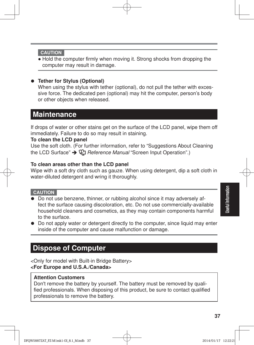 37Useful Information CAUTION Ɣ Hold the computer ¿ rmly when moving it. Strong shocks from dropping the computer may result in damage.z Tether for Stylus (Optional)  When using the stylus with tether (optional), do not pull the tether with exces-sive force. The dedicated pen (optional) may hit the computer, person’s body or other objects when released.MaintenanceIf drops of water or other stains get on the surface of the LCD panel, wipe them off immediately. Failure to do so may result in staining.To clean the LCD panelUse the soft cloth. (For further information, refer to “Suggestions About Cleaning the LCD Surface” Î   Reference Manual “Screen Input Operation”.)To clean areas other than the LCD panelWipe with a soft dry cloth such as gauze. When using detergent, dip a soft cloth in water-diluted detergent and wring it thoroughly.  CAUTION z  Do not use benzene, thinner, or rubbing alcohol since it may adversely af-fect the surface causing discoloration, etc. Do not use commercially-available household cleaners and cosmetics, as they may contain components harmful to the surface.z  Do not apply water or detergent directly to the computer, since liquid may enter inside of the computer and cause malfunction or damage. Dispose of Computer &lt;Only for model with Built-in Bridge Battery&gt;&lt;For Europe and U.S.A./Canada&gt;Attention Customers Don&apos;t remove the battery by yourself. The battery must be removed by quali-¿ ed professionals. When disposing of this product, be sure to contact quali¿ ed professionals to remove the battery. DFQW5887ZAT_FZ-M1mk1-OI_8.1_M.indb   37DFQW5887ZAT_FZ-M1mk1-OI_8.1_M.indb   372014/01/17   12:22:212014/01/17   12:22:21