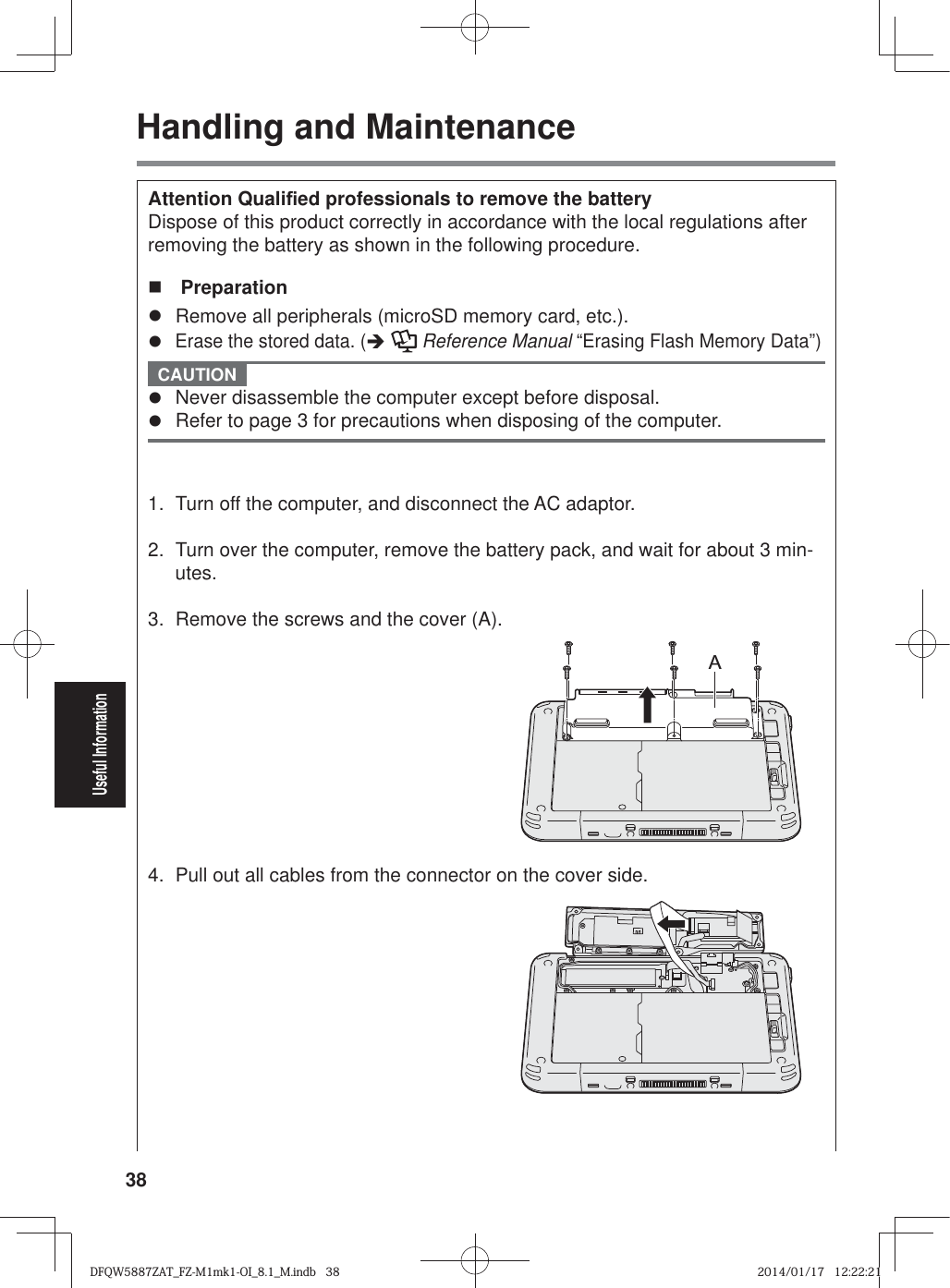 38Useful InformationHandling and MaintenanceAttention Quali¿ ed professionals to remove the battery Dispose of this product correctly in accordance with the local regulations after removing the battery as shown in the following procedure.  Preparationz  Remove all peripherals (microSD memory card, etc.).z Erase the stored data. (Î   Reference Manual “Erasing Flash Memory Data”) CAUTION z  Never disassemble the computer except before disposal.z  Refer to page 3 for precautions when disposing of the computer. 1.  Turn off the computer, and disconnect the AC adaptor.2.  Turn over the computer, remove the battery pack, and wait for about 3 min-utes.3.  Remove the screws and the cover (A).A4.  Pull out all cables from the connector on the cover side.DFQW5887ZAT_FZ-M1mk1-OI_8.1_M.indb   38DFQW5887ZAT_FZ-M1mk1-OI_8.1_M.indb   382014/01/17   12:22:212014/01/17   12:22:21