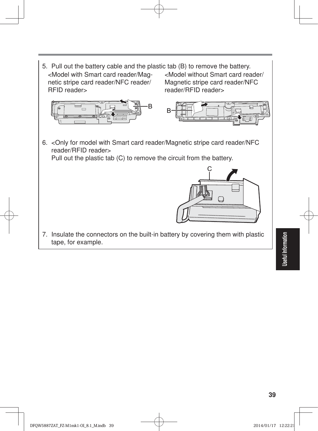 39Useful Information5.  Pull out the battery cable and the plastic tab (B) to remove the battery.&lt;Model with Smart card reader/Mag-netic stripe card reader/NFC reader/RFID reader&gt;&lt;Model without Smart card reader/Magnetic stripe card reader/NFC reader/RFID reader&gt;BB6.  &lt;Only for model with Smart card reader/Magnetic stripe card reader/NFC reader/RFID reader&gt;  Pull out the plastic tab (C) to remove the circuit from the battery.C7.  Insulate the connectors on the built-in battery by covering them with plastic tape, for example. DFQW5887ZAT_FZ-M1mk1-OI_8.1_M.indb   39DFQW5887ZAT_FZ-M1mk1-OI_8.1_M.indb   392014/01/17   12:22:212014/01/17   12:22:21