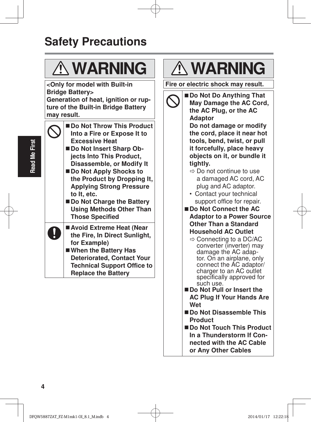 4Read Me FirstSafety Precautions WARNING&lt;Only for model with Built-in Bridge Battery&gt;Generation of heat, ignition or rup-ture of the Built-in Bridge Battery may result. Do Not Throw This Product Into a Fire or Expose It to Excessive Heat Do Not Insert Sharp Ob-jects Into This Product, Disassemble, or Modify It Do Not Apply Shocks to the Product by Dropping It, Applying Strong Pressure to It, etc. Do Not Charge the Battery Using Methods Other Than Those Speci¿ ed Avoid Extreme Heat (Near the Fire, In Direct Sunlight, for Example) When the Battery Has Deteriorated, Contact Your Technical Support Of¿ ce to Replace the Battery WARNINGFire or electric shock may result. Do Not Do Anything That May Damage the AC Cord, the AC Plug, or the AC AdaptorDo not damage or modify the cord, place it near hot tools, bend, twist, or pull it forcefully, place heavy objects on it, or bundle it tightly. ÖDo not continue to use a damaged AC cord, AC plug and AC adaptor.•  Contact your technical support of¿ ce for repair. Do Not Connect the AC Adaptor to a Power Source Other Than a Standard Household AC Outlet ÖConnecting to a DC/AC converter (inverter) may damage the AC adap-tor. On an airplane, only connect the AC adaptor/charger to an AC outlet speci¿ cally approved for such use. Do Not Pull or Insert the AC Plug If Your Hands Are Wet Do Not Disassemble This Product Do Not Touch This Product In a Thunderstorm If Con-nected with the AC Cable or Any Other CablesDFQW5887ZAT_FZ-M1mk1-OI_8.1_M.indb   4DFQW5887ZAT_FZ-M1mk1-OI_8.1_M.indb   42014/01/17   12:22:182014/01/17   12:22:18